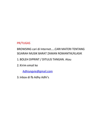 PR/TUGAS
BROWSING cari di Internet…..CARI MATERI TENTANG
SEJARAH MUSIK BARAT ZAMAN ROMANTIK/KLASIK
1.BOLEH DIPRINT / DITULIS TANGAN. Atau
2.Kirim email ke
Adhiyngvie@gmail.com
3.Inbox di fb Adhy Adhi’s
 