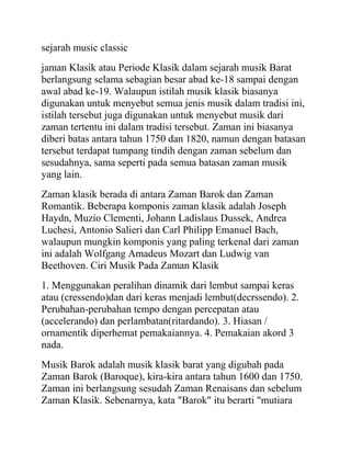 sejarah music classic
jaman Klasik atau Periode Klasik dalam sejarah musik Barat
berlangsung selama sebagian besar abad ke-18 sampai dengan
awal abad ke-19. Walaupun istilah musik klasik biasanya
digunakan untuk menyebut semua jenis musik dalam tradisi ini,
istilah tersebut juga digunakan untuk menyebut musik dari
zaman tertentu ini dalam tradisi tersebut. Zaman ini biasanya
diberi batas antara tahun 1750 dan 1820, namun dengan batasan
tersebut terdapat tumpang tindih dengan zaman sebelum dan
sesudahnya, sama seperti pada semua batasan zaman musik
yang lain.
Zaman klasik berada di antara Zaman Barok dan Zaman
Romantik. Beberapa komponis zaman klasik adalah Joseph
Haydn, Muzio Clementi, Johann Ladislaus Dussek, Andrea
Luchesi, Antonio Salieri dan Carl Philipp Emanuel Bach,
walaupun mungkin komponis yang paling terkenal dari zaman
ini adalah Wolfgang Amadeus Mozart dan Ludwig van
Beethoven. Ciri Musik Pada Zaman Klasik
1. Menggunakan peralihan dinamik dari lembut sampai keras
atau (cressendo)dan dari keras menjadi lembut(decrssendo). 2.
Perubahan-perubahan tempo dengan percepatan atau
(accelerando) dan perlambatan(ritardando). 3. Hiasan /
ornamentik diperhemat pemakaiannya. 4. Pemakaian akord 3
nada.
Musik Barok adalah musik klasik barat yang digubah pada
Zaman Barok (Baroque), kira-kira antara tahun 1600 dan 1750.
Zaman ini berlangsung sesudah Zaman Renaisans dan sebelum
Zaman Klasik. Sebenarnya, kata "Barok" itu berarti "mutiara
 