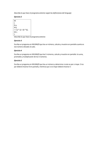 Describa lo que hace el programa anterior según las definiciones del lenguaje:
Ejercicio 2
M
{
R a;
R b;
r = (a * a) + (b * b);
W r;
}
Describa lo que hace el programa anterior.
Ejercicio 3
Escriba un programa en MUSIM/0 que lea un número, calcule y muestre en pantalla cuanto es
ese número elevado al cubo.
Ejercicio 4
Escriba un programa en MUSIM/0 que lea 5 números, calcule y muestre en pantalla: la suma,
promedio y multiplicación de los 5 números.
Ejercicio 5
Escriba un programa en MUSIM/0 que lea un número y determine si este es par o impar. Si es
par deberá mostrar 0 en pantalla, mientras que si es impar deberá mostrar 1
 