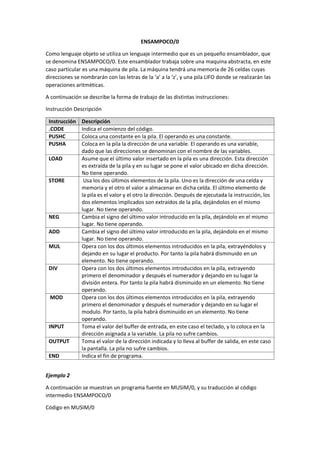 ENSAMPOCO/0
Como lenguaje objeto se utiliza un lenguaje intermedio que es un pequeño ensamblador, que
se denomina ENSAMPOCO/0. Este ensamblador trabaja sobre una maquina abstracta, en este
caso particular es una máquina de pila. La máquina tendrá una memoria de 26 celdas cuyas
direcciones se nombrarán con las letras de la ‘a’ a la ‘z’, y una pila LIFO donde se realizarán las
operaciones aritméticas.
A continuación se describe la forma de trabajo de las distintas instrucciones:
Instrucción Descripción
Instrucción Descripción
.CODE Indica el comienzo del código.
PUSHC Coloca una constante en la pila. El operando es una constante.
PUSHA Coloca en la pila la dirección de una variable. El operando es una variable,
dado que las direcciones se denominan con el nombre de las variables.
LOAD Asume que el último valor insertado en la pila es una dirección. Esta dirección
es extraída de la pila y en su lugar se pone el valor ubicado en dicha dirección.
No tiene operando.
STORE Usa los dos últimos elementos de la pila. Uno es la dirección de una celda y
memoria y el otro el valor a almacenar en dicha celda. El último elemento de
la pila es el valor y el otro la dirección. Después de ejecutada la instrucción, los
dos elementos implicados son extraídos de la pila, dejándolos en el mismo
lugar. No tiene operando.
NEG Cambia el signo del último valor introducido en la pila, dejándolo en el mismo
lugar. No tiene operando.
ADD Cambia el signo del último valor introducido en la pila, dejándolo en el mismo
lugar. No tiene operando.
MUL Opera con los dos últimos elementos introducidos en la pila, extrayéndolos y
dejando en su lugar el producto. Por tanto la pila habrá disminuido en un
elemento. No tiene operando.
DIV Opera con los dos últimos elementos introducidos en la pila, extrayendo
primero el denominador y después el numerador y dejando en su lugar la
división entera. Por tanto la pila habrá disminuido en un elemento. No tiene
operando.
MOD Opera con los dos últimos elementos introducidos en la pila, extrayendo
primero el denominador y después el numerador y dejando en su lugar el
modulo. Por tanto, la pila habrá disminuido en un elemento. No tiene
operando.
INPUT Toma el valor del buffer de entrada, en este caso el teclado, y lo coloca en la
dirección asignada a la variable. La pila no sufre cambios.
OUTPUT Toma el valor de la dirección indicada y lo lleva al buffer de salida, en este caso
la pantalla. La pila no sufre cambios.
END Indica el fin de programa.
Ejemplo 2
A continuación se muestran un programa fuente en MUSIM/0, y su traducción al código
intermedio ENSAMPOCO/0
Código en MUSIM/0
 