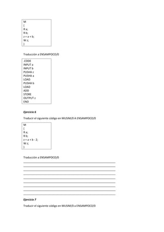 M
{
R a;
R b;
z = a + b;
W z;
}
Traducción a ENSAMPOCO/0
.CODE
INPUT a
INPUT b
PUSHA z
PUSHA a
LOAD
PUSHA b
LOAD
ADD
STORE
OUTPUT z
END
Ejercicio 6
Traducir el siguiente código en MUSIM/0 A ENSAMPOCO/0
M
{
R a;
R b;
z = a + b - 2;
W z;
}
Traducción a ENSAMPOCO/0
_____________________________________________________________
_____________________________________________________________
_____________________________________________________________
_____________________________________________________________
_____________________________________________________________
_____________________________________________________________
_____________________________________________________________
_____________________________________________________________
_____________________________________________________________
Ejercicio 7
Traducir el siguiente código en MUSIM/0 a ENSAMPOCO/0
 