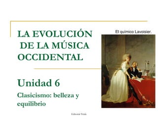 LA EVOLUCIÓN                        El químico Lavoisier.


DE LA MÚSICA
OCCIDENTAL

Unidad 6
Clasicismo: belleza y
equilibrio
                  Editorial Teide
 