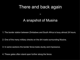 There and back again - A snapshot of Musina 1: The border station between Zimbabwe and South Africa is busy almost 24 hours.  2: One of the many military checks on the dirt roads surrounding Musina. 3: In some sections the border fence looks sturdy and impressive. 4: These gates often stand open further along the fence. 