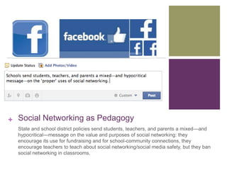 + Social Networking as Pedagogy 
State and school district policies send students, teachers, and parents a mixed—and 
hypocritical—message on the value and purposes of social networking: they 
encourage its use for fundraising and for school-community connections, they 
encourage teachers to teach about social networking/social media safety, but they ban 
social networking in classrooms. 
 