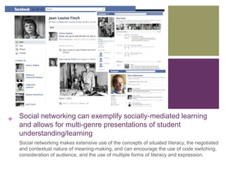 + Social networking can exemplify socially-mediated learning 
and allows for multi-genre presentations of student 
understanding/learning 
Social networking makes extensive use of the concepts of situated literacy, the negotiated 
and contextual nature of meaning-making, and can encourage the use of code switching, 
consideration of audience, and the use of multiple forms of literacy and expression. 
 