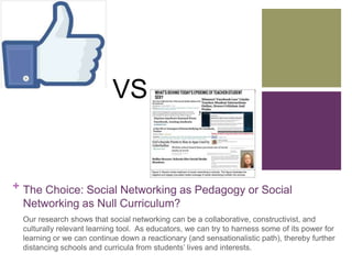 VS 
+ The Choice: Social Networking as Pedagogy or Social 
Networking as Null Curriculum? 
Our research shows that social networking can be a collaborative, constructivist, and 
culturally relevant learning tool. As educators, we can try to harness some of its power for 
learning or we can continue down a reactionary (and sensationalistic path), thereby further 
distancing schools and curricula from students’ lives and interests. 
 
