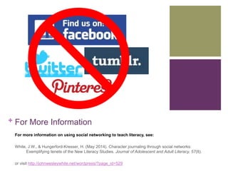 + For More Information 
For more information on using social networking to teach literacy, see: 
White, J.W., & Hungerford-Kresser, H. (May 2014). Character journaling through social networks: 
Exemplifying tenets of the New Literacy Studies. Journal of Adolescent and Adult Literacy, 57(8). 
or visit http://johnwesleywhite.net/wordpress/?page_id=529 
 