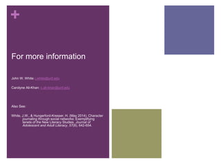 + 
For more information 
John W. White: j.white@unf.edu 
Carolyne Ali-Khan: c.ali-khan@unf.edu 
Also See: 
White, J.W., & Hungerford-Kresser, H. (May 2014). Character 
journaling through social networks: Exemplifying 
tenets of the New Literacy Studies. Journal of 
Adolescent and Adult Literacy, 57(8), 642-654. 
