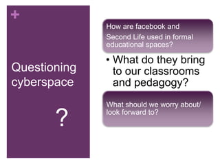 + 
Questioning 
cyberspace 
How are facebook and 
Second Life used in formal 
educational spaces? 
• What do they bring 
to our classrooms 
and pedagogy? 
What should we worry about/ 
look forward to? ? 
 