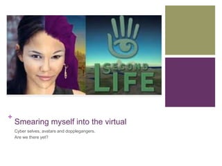 + 
Smearing myself into the virtual 
Cyber selves, avatars and dopplegangers. 
Are we there yet? 
 