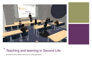 + 
Teaching and learning in Second Life 
A rose by any other name (in a rose garden)? 
 