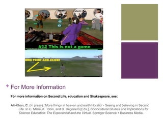 + For More Information 
For more information on Second Life, education and Shakespeare, see: 
Ali-Khan, C. (In press). ‘More things in heaven and earth Horatio’ - Seeing and believing in Second 
Life. In C. Milne, K. Tobin, and D. Degenero [Eds.], Sociocultural Studies and Implications for 
Science Education: The Experiential and the Virtual. Springer Science + Business Media. 
 