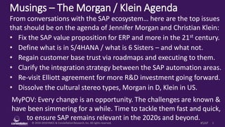 © 2010-2019HMCC & ConstellationResearch,Inc. All rights reserved. 1#SAP
Musings – The Morgan / Klein Agenda
MyPOV: Every change is an opportunity. The challenges are known &
have been simmering for a while. Time to tackle them fast and quick,
to ensure SAP remains relevant in the 2020s and beyond.
From conversations with the SAP ecosystem… here are the top issues
that should be on the agenda of Jennifer Morgan and Christian Klein:
• Fix the SAP value proposition for ERP and more in the 21st century.
• Define what is in S/4HANA / what is 6 Sisters – and what not.
• Regain customer base trust via roadmaps and executing to them.
• Clarify the integration strategy between the SAP automation areas.
• Re-visit Elliott agreement for more R&D investment going forward.
• Dissolve the cultural stereo types, Morgan in D, Klein in US.
 