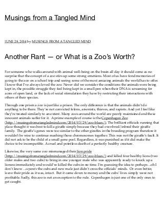 Musings from a Tangled Mind
JUNE 28, 2014 by MUSINGS FROM A TANGLED MIND
Another Rant — or What is a Zoo’s Worth?
For someone who walks around with animal well-being on the brain all day it should come as no
surprise that the concept of a zoo stirs up some strong emotions. Most of us have fond memories of
going to the zoo on a school trip and seeing some of the most amazing animals the world has to offer.
I know that I’ve always loved the zoo. Never did we consider the conditions the animals were being
kept in, the possible struggle they feel being kept in a small pen when their DNA is screaming for
acres of open land, or the lack of social stimulation they have by restricting their interactions with
others of their species.
Through one prism a zoo is just like a prison. The only difference is that the animals didn’t do
anything to be there. They’re not convicted felons, arsonists, thieves, and rapists. And yet I feel like
they’re treated similarly to an extent. Many zoos around the world are poorly maintained and these
innocent animals suffer for it. A prime example of course is the Copenhagen Zoo
(http://musingsfromatangledmind.com/2014/03/29/zoo-blues/). The brilliant ofﬁcials running that
place thought it was best to kill a giraffe simply because they had over-bred/inbred their giraffe
family. The giraffe’s genes were too similar to the other giraffes in the breeding program therefore it
wouldn’t be wise to continue mashing those chromosomes together. This was not the giraffe’s fault. It
did not ask to be the child of a small gene pool. Regardless, it was punished as if it did make the
choice to be incompatible. A cruel and pointless death of a perfectly healthy creature.
Likewise, the very same zoo mismanaged their lion pride
(http://musingsfromatangledmind.com/2014/03/29/zoo-blues/) and killed four healthy lions (two
older males and two cubs) to bring in one younger male who was apparently ready to knock up a
lioness immediately and would’ve killed the cubs in no time. I’m guessing the idea to perhaps…oh I
don’t know…separate the cubs and new male just didn’t cross the ofﬁcials’ minds. Or even better,
leave their pride as it was, intact. But it came down to money and the cubs’ lives simply were not
proﬁtable. Sadly, this zoo is not an exception to the rule. Copenhagen is just one of the only ones to
get caught.
 