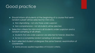 Good practice
 Should inform all students at the beginning of a course that semi-
random subset will be selected for mini-viva.
 Non stigmatising – not only those under suspicion
 Non comprehensive – not all students will be selected.
 Selection criteria for mini-viva is all students under suspicion and a
random sampling of all others.
 Students that are under suspicion are selected for forensic dissection.
 So too is a completely random sampling of all students.
 Each selected student undergoes the same forensic examination of
coursework.
 Same process applied regardless of inclusion criteria.
 