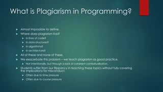 What is Plagiarism in Programming?
 Almost impossible to define.
 Where does plagiarism live?
 In lines of code?
 In data structures?
 In algorithms?
 In architecture?
 All of these and none of these.
 We exacerbate this problem – we teach plagiarism as good practice.
 Not intentionally, but through a lack of coherent contextualisation.
 Students suffer from our flippancy in teaching these topics without fully covering
the implications for misconduct.
 Often due to time pressure
 Often due to course pressure
 