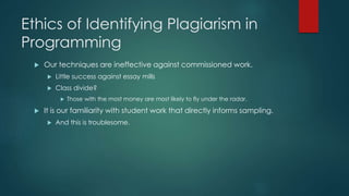 Ethics of Identifying Plagiarism in
Programming
 Our techniques are ineffective against commissioned work.
 Little success against essay mills
 Class divide?
 Those with the most money are most likely to fly under the radar.
 It is our familiarity with student work that directly informs sampling.
 And this is troublesome.
 