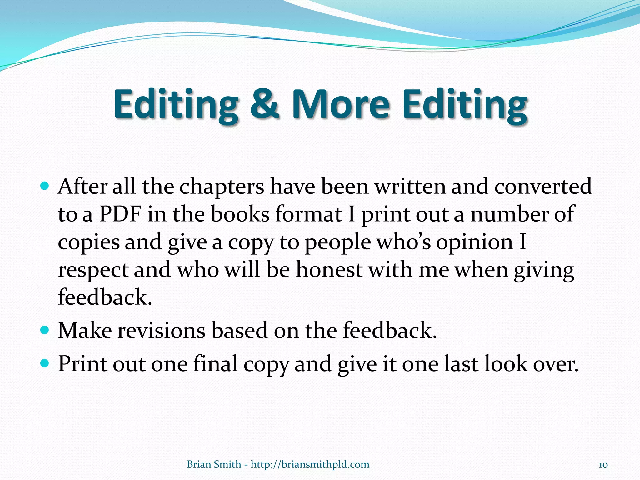 Editing & More Editing
 After all the chapters have been written and converted
to a PDF in the books format I print out a number of
copies and give a copy to people who’s opinion I
respect and who will be honest with me when giving
feedback.
 Make revisions based on the feedback.
 Print out one final copy and give it one last look over.
10Brian Smith - http://briansmithpld.com
 