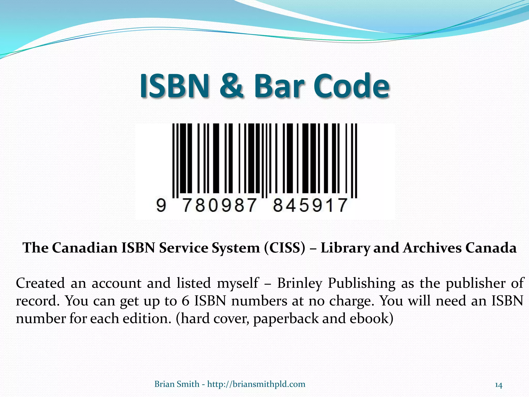 ISBN & Bar Code
The Canadian ISBN Service System (CISS) – Library and Archives Canada
Created an account and listed myself – Brinley Publishing as the publisher of
record. You can get up to 6 ISBN numbers at no charge. You will need an ISBN
number for each edition. (hard cover, paperback and ebook)
14Brian Smith - http://briansmithpld.com
 