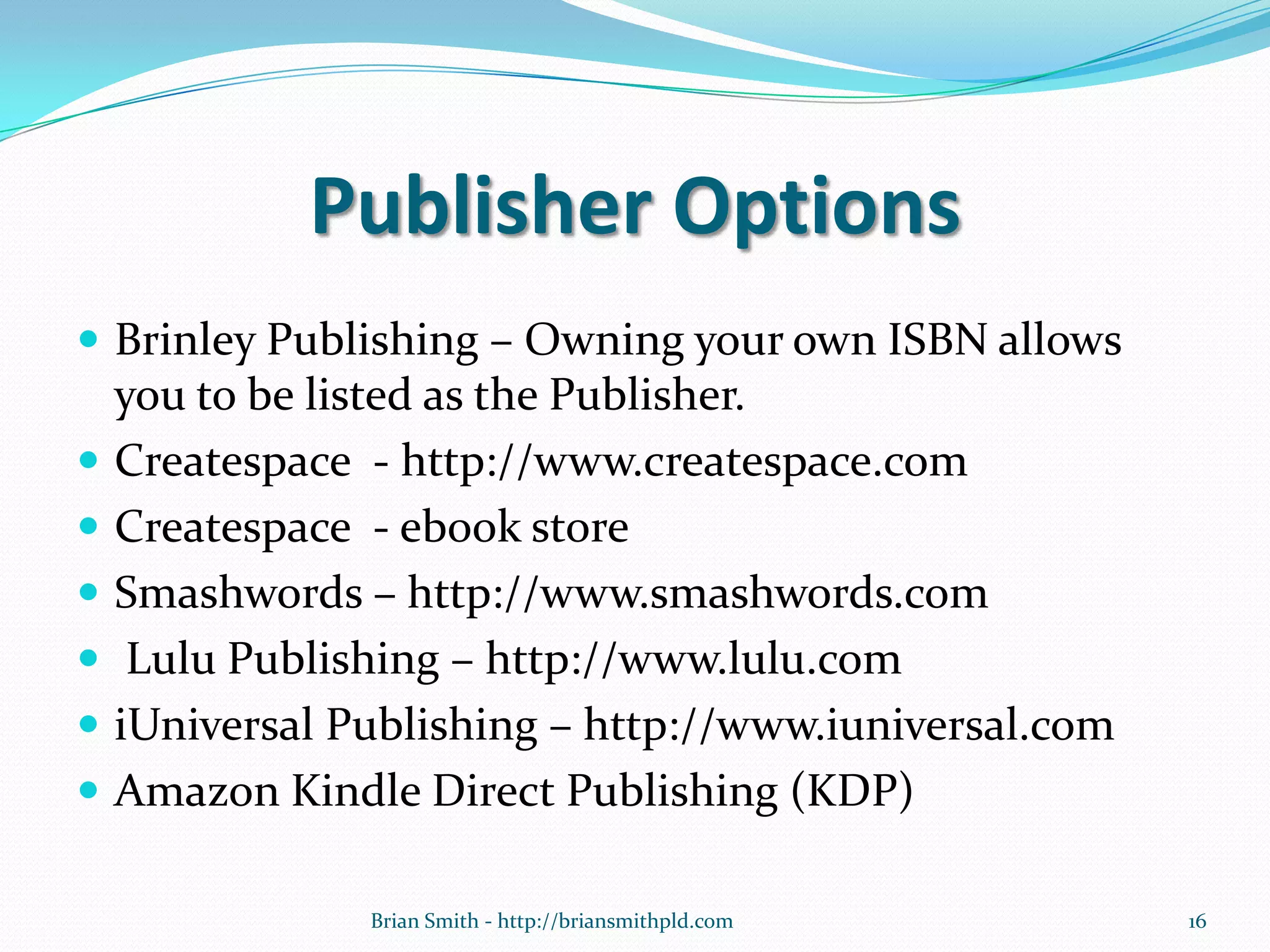 Publisher Options
 Brinley Publishing – Owning your own ISBN allows
you to be listed as the Publisher.
 Createspace - http://www.createspace.com
 Createspace - ebook store
 Smashwords – http://www.smashwords.com
 Lulu Publishing – http://www.lulu.com
 iUniversal Publishing – http://www.iuniversal.com
 Amazon Kindle Direct Publishing (KDP)
16Brian Smith - http://briansmithpld.com
 