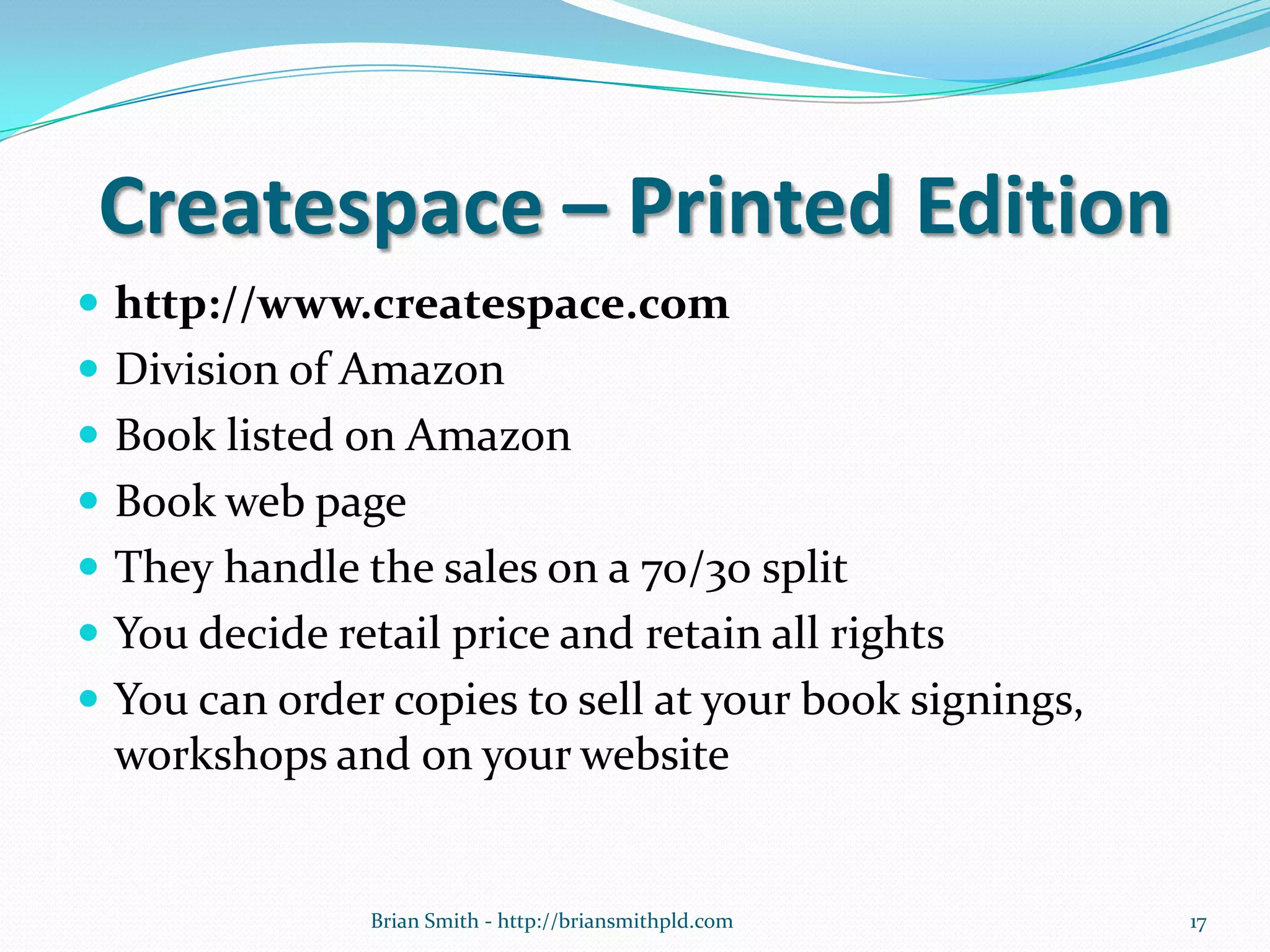 Createspace – Printed Edition
 http://www.createspace.com
 Division of Amazon
 Book listed on Amazon
 Book web page
 They handle the sales on a 70/30 split
 You decide retail price and retain all rights
 You can order copies to sell at your book signings,
workshops and on your website
17Brian Smith - http://briansmithpld.com
 
