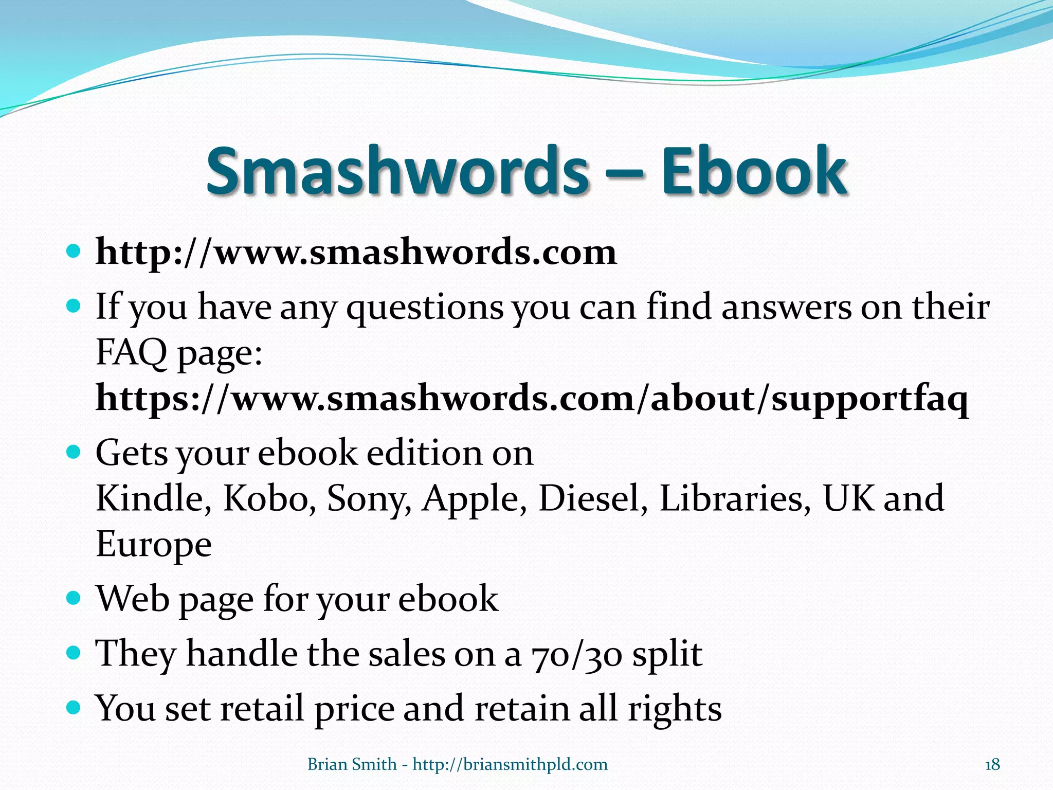 Smashwords – Ebook
 http://www.smashwords.com
 If you have any questions you can find answers on their
FAQ page:
https://www.smashwords.com/about/supportfaq
 Gets your ebook edition on
Kindle, Kobo, Sony, Apple, Diesel, Libraries, UK and
Europe
 Web page for your ebook
 They handle the sales on a 70/30 split
 You set retail price and retain all rights
18Brian Smith - http://briansmithpld.com
 
