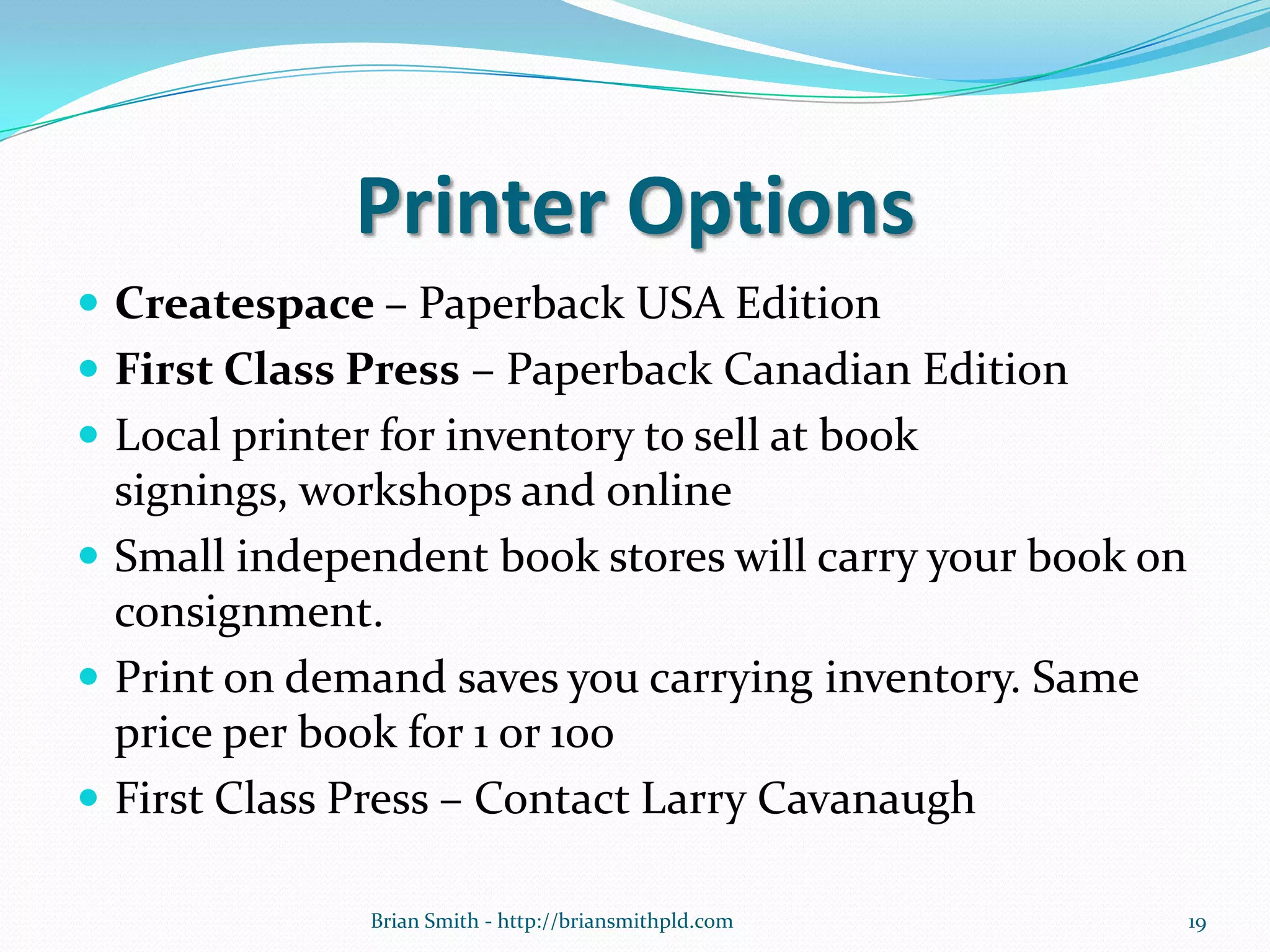 Printer Options
 Createspace – Paperback USA Edition
 First Class Press – Paperback Canadian Edition
 Local printer for inventory to sell at book
signings, workshops and online
 Small independent book stores will carry your book on
consignment.
 Print on demand saves you carrying inventory. Same
price per book for 1 or 100
 First Class Press – Contact Larry Cavanaugh
Brian Smith - http://briansmithpld.com 19
 