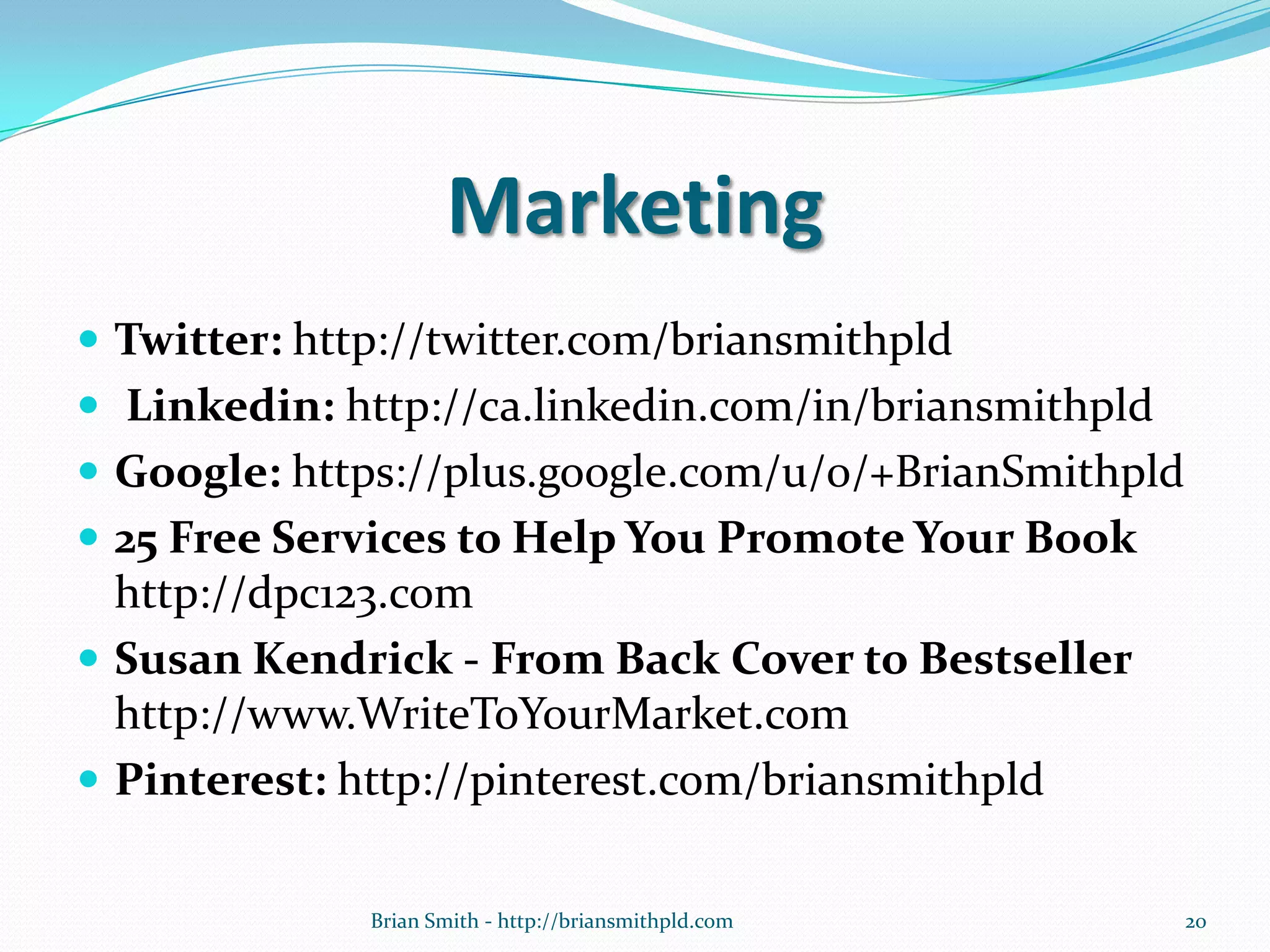 Marketing
 Twitter: http://twitter.com/briansmithpld
 Linkedin: http://ca.linkedin.com/in/briansmithpld
 Google: https://plus.google.com/u/0/+BrianSmithpld
 25 Free Services to Help You Promote Your Book
http://dpc123.com
 Susan Kendrick - From Back Cover to Bestseller
http://www.WriteToYourMarket.com
 Pinterest: http://pinterest.com/briansmithpld
20Brian Smith - http://briansmithpld.com
 