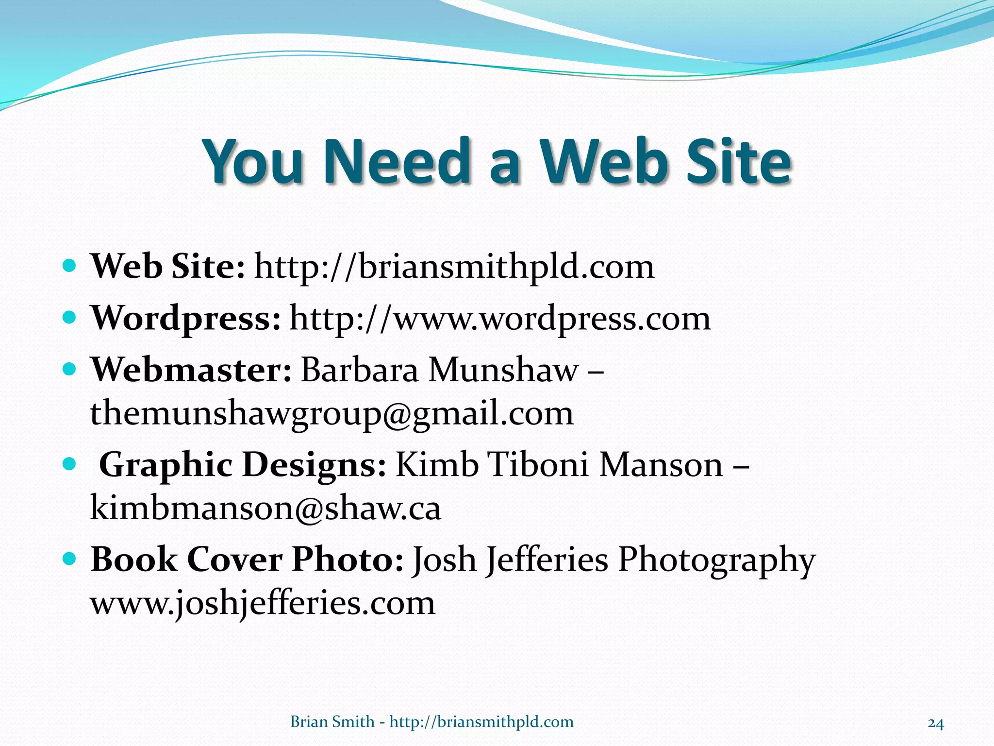 You Need a Web Site
 Web Site: http://briansmithpld.com
 Wordpress: http://www.wordpress.com
 Webmaster: Barbara Munshaw –
themunshawgroup@gmail.com
 Graphic Designs: Kimb Tiboni Manson –
kimbmanson@shaw.ca
 Book Cover Photo: Josh Jefferies Photography
www.joshjefferies.com
24Brian Smith - http://briansmithpld.com
 