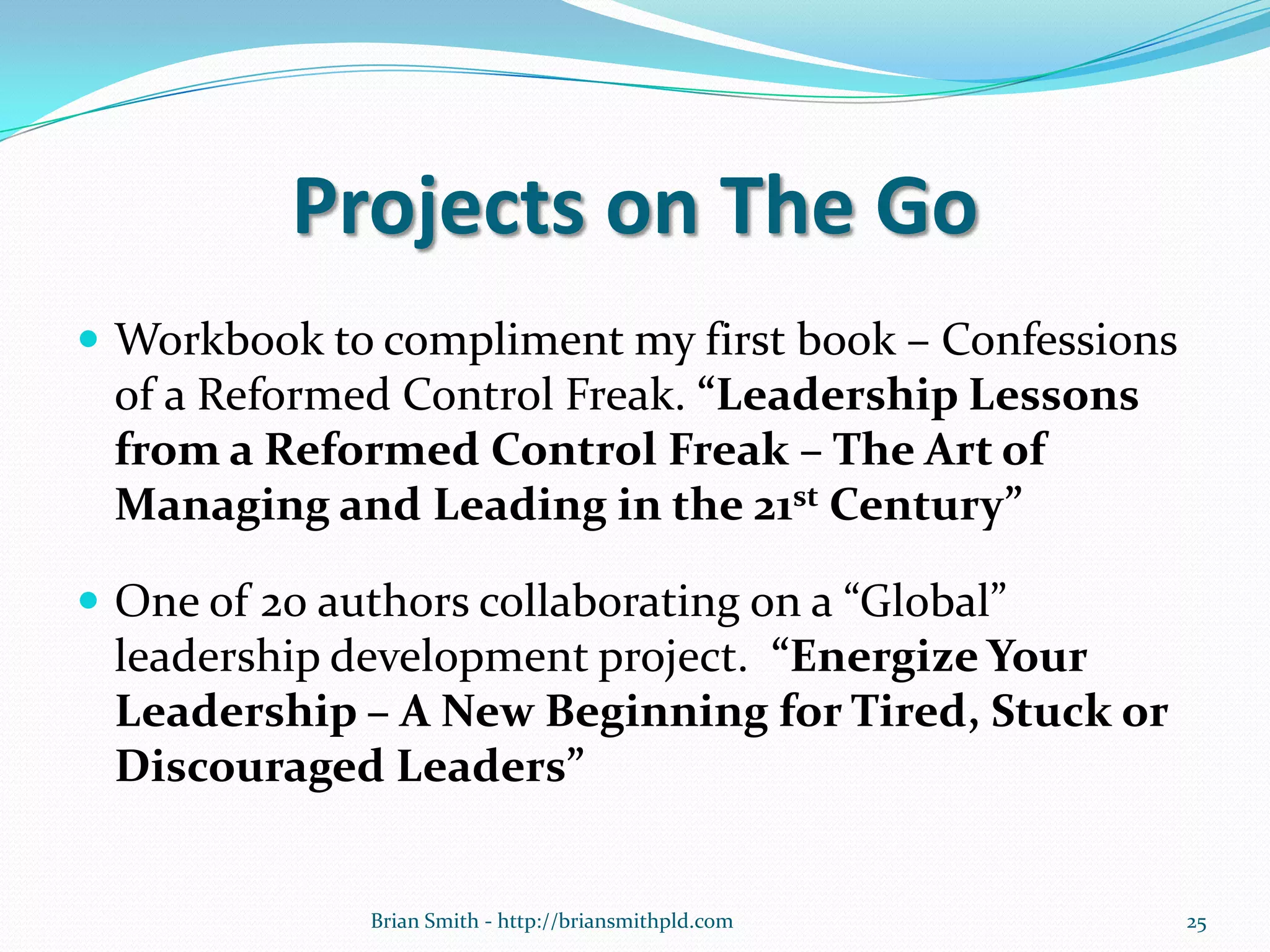 Projects on The Go
 Workbook to compliment my first book – Confessions
of a Reformed Control Freak. “Leadership Lessons
from a Reformed Control Freak – The Art of
Managing and Leading in the 21st Century”
 One of 20 authors collaborating on a “Global”
leadership development project. “Energize Your
Leadership – A New Beginning for Tired, Stuck or
Discouraged Leaders”
25Brian Smith - http://briansmithpld.com
 