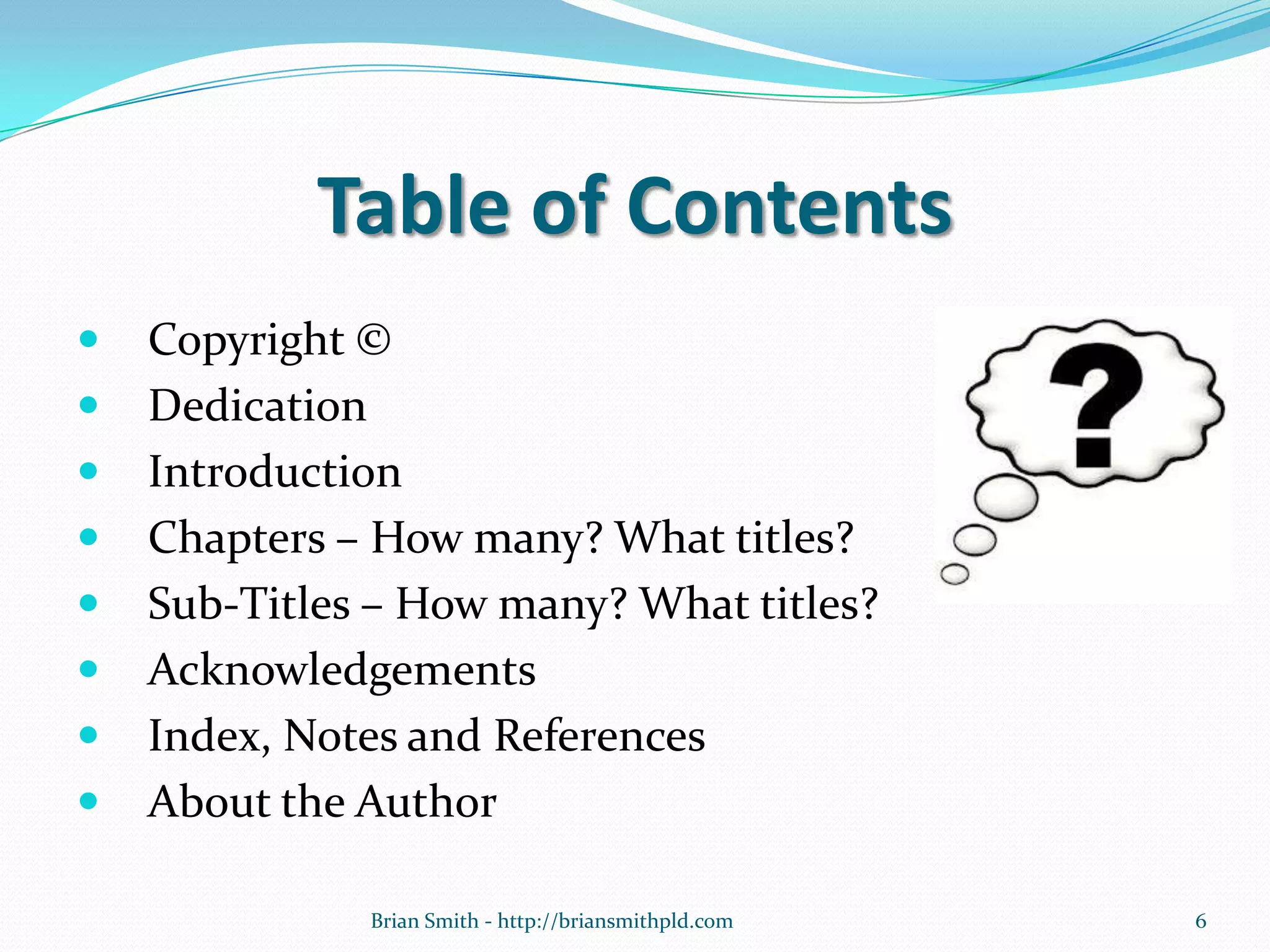 Table of Contents
 Copyright ©
 Dedication
 Introduction
 Chapters – How many? What titles?
 Sub-Titles – How many? What titles?
 Acknowledgements
 Index, Notes and References
 About the Author
6Brian Smith - http://briansmithpld.com
 