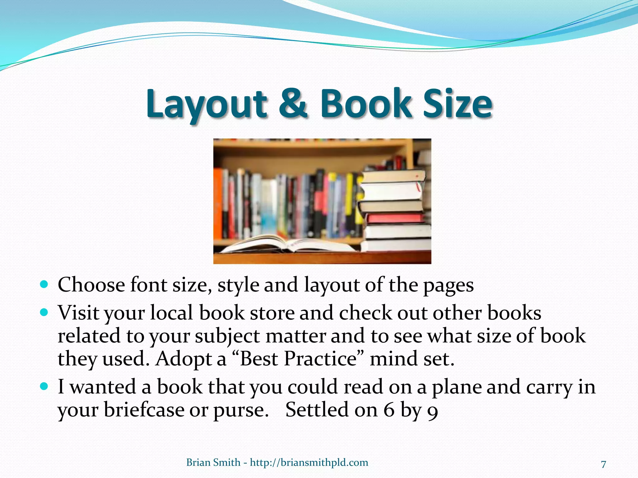 Layout & Book Size
 Choose font size, style and layout of the pages
 Visit your local book store and check out other books
related to your subject matter and to see what size of book
they used. Adopt a “Best Practice” mind set.
 I wanted a book that you could read on a plane and carry in
your briefcase or purse. Settled on 6 by 9
7Brian Smith - http://briansmithpld.com
 