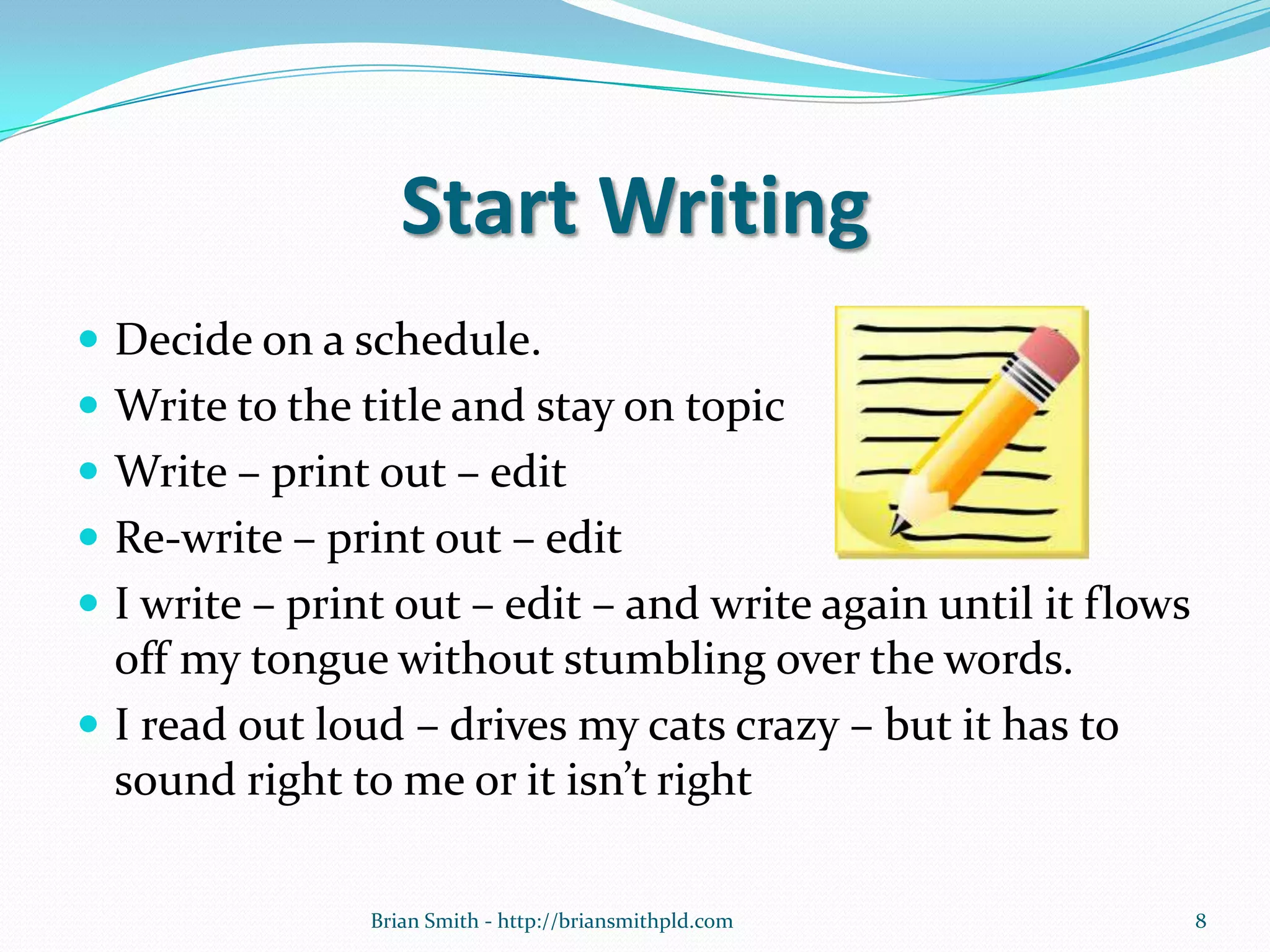 Start Writing
 Decide on a schedule.
 Write to the title and stay on topic
 Write – print out – edit
 Re-write – print out – edit
 I write – print out – edit – and write again until it flows
off my tongue without stumbling over the words.
 I read out loud – drives my cats crazy – but it has to
sound right to me or it isn’t right
8Brian Smith - http://briansmithpld.com
 