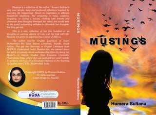 Musings is a collection of the author, Humera Sultana’s
very own simple, deep and profound reflections inspired by
everyday life happenings. Struck by inspiration in different
household situations, like preparing a meal, washing,
shopping; or during a lecture, chatting with friends and
whenever stray thoughts thronged her mind, she would take
to the social networking websites to chronicle her thoughts,
lest they get lost.
This is a rare collection of her five hundred or so
thoughts on various aspects of man and his tryst with life.
Readers are prone to experiencing a sense of déjà vu.
The author teaches English Literature at Imam
Muhammad Ibn Saud Islamic University, Riyadh, Saudi
Arabia. She got her doctorate in English Literature from
MANUU, Hyderabad, India. Besides this, she calmed down
her spirit of curiosity about understanding Islam by doing her
Master’s in Islamic Studies from Osmania University,
Hyderabad, India, where she was awarded two gold medals.
In addition, she has a Post Graduate Diploma in the Teaching
of English from CIEFL, Hyderabad, India.
Copyright ©2016 by Humera Sultana.
All rights reserved
Cover Design by NouGD.
Rs. 100/-
MUSINGSHumeraSultana
 