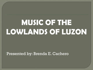 MUSIC OF THE
LOWLANDS OF LUZON
Presented by: Brenda E. Cachero
 