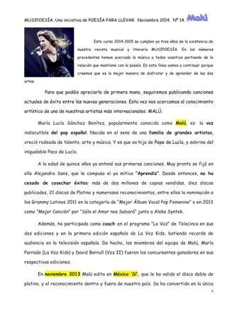 MUSIPOESÍA. Una iniciativa de POESÍA PARA LLEVAR. Noviembre 2014. Nº 14. 
2 
Este curso 2014-2015 se cumplen ya tres años de la existencia nuestra revista musical y literaria MUSIPOESÍA. En los números precedentes hemos acercado la música a todos vosotros partiendo de relación que mantiene con la poesía. En esta línea vamos a continuar porque creemos que es la mejor manera de disfrutar y aprender las dos artes. 
Para que podáis apreciarlo de primera mano, seguiremos publicando canciones actuales de éxito entre las nuevas generaciones. Esta vez nos acercamos al conocimiento artístico de una nuestras artistas más internacionales: MALÚ. María Lucía Sánchez Benítez, popularmente conocida como Malú, es la voz indiscutible del pop español. Nacida en el seno de una familia de grandes artistas, creció rodeada de talento, arte y música. Y es que hija Pepe de Lucía, y sobrina del inigualable Paco de Lucía. A la edad de quince años ya entonó sus primeras canciones. Muy pronto se fijó en ella Alejandro Sanz, que le compuso el ya mítico “Aprendiz”. Desde entonces, no ha cesado de cosechar éxitos: más de dos millones copias vendidas, diez discos publicados, 21 discos de Platino y numerosos reconocimientos, entre ellos la nominación a los Grammy Latinos 2011 en la categoría de “Mejor Álbum Vocal Pop Femenino” o 2013 como “Mejor Canción” por Sólo el Amor nos Salvará” junto a Aleks Syntek. Además, ha participado como coach en el programa “La Voz” de Telecinco en sus dos ediciones y en la primera edición española de La Voz Kids, batiendo records audiencia en la televisión española. De hecho, los miembros del equipo de Malú, María Parrado (La Voz Kids) y David Barrull II) fueron los concursantes ganadores en sus respectivas ediciones. En noviembre 2013 Malú edita en México ‘Sí’, que le ha valido el disco doble de platino, y el reconocimiento dentro fuera de nuestro país. Se ha convertido en la única  
