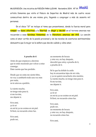 MUSIPOESÍA. Una iniciativa de POESÍA PARA LLEVAR. Noviembre 2014. Nº 14. 
3 
artista femenina que visita el Palacio de Deportes de Madrid más cuatro veces consecutivas dentro de una misma gira, llegando a congregar más sesenta mil personas. En el disco “Sí” se incluye el tema que presentamos, donde la fuerza moral para romper los lazos afectivos y la libertad de elegir y decidir en el terreno amoroso nos recuerdan a esas heroínas femeninas de la literatura amorosa del XVI. La canción como el amor cortés de la poesía provenzal y las novelas aventuras sentimentales demuestra que la mujer es señora decide cuándo y cómo amar. 
A prueba de ti Antes de que empieces a decirme que te estás muriendo por volver a estar conmigo. Date cuenta que has perdido. Desde que no estás me siento libre, no voy a cambiarlo todo una vez más por nada, no te atrevas a pedirlo. Lo siento mucho, no tengo más para ti; si me tuviste, me dejaste ir. Si te amé, ya lo sé en mí tú ya no existes mi piel. Si lloré, no recuerdo cómo fue. Si te amé, pudo ser, un momento de locura y esta vez, no hay después, descubrí que estoy a prueba de ti, a prueba de ti. Sé lo que ha dolido la caída hoy te encuentras lejos de mi vida, y ya no quiero escucharte otra mentira. Lo siento mucho, no tengo más para ti. Si me tuviste, me dejaste ir. Si te amé, ya lo sé en mí tú ya no existes en mi piel. Si lloré, no recuerdo cómo fue. Si te amé, pudo ser, un momento de locura y esta vez, no hay después, no recuerdo cómo fue. Si te amé,  