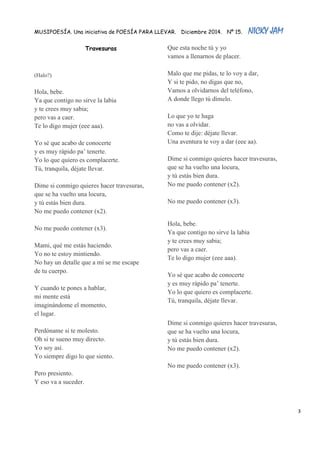MUSIPOESÍA. Una iniciativa de POESÍA PARA LLEVAR. Diciembre 2014. Nº 15. NICKY JAM 
3 
Travesuras 
(Halo?) Hola, bebe. Ya que contigo no sirve la labia y te crees muy sabia; pero vas a caer. Te lo digo mujer (eee aaa). Yo sé que acabo de conocerte y es muy rápido pa’ tenerte. Yo lo que quiero es complacerte. Tú, tranquila, déjate llevar. Dime si conmigo quieres hacer travesuras, que se ha vuelto una locura, y tú estás bien dura. No me puedo contener (x2). No me puedo contener (x3). Mami, qué me estás haciendo. Yo no te estoy mintiendo. No hay un detalle que a mí se me escape de tu cuerpo. Y cuando te pones a hablar, mi mente está imaginándome el momento, el lugar. Perdóname si te molesto. Oh si te sueno muy directo. Yo soy así. Yo siempre digo lo que siento. Pero presiento. Y eso va a suceder. Que esta noche tú y yo vamos a llenarnos de placer. Malo que me pidas, te lo voy a dar, Y si te pido, no digas que no, Vamos a olvidarnos del teléfono, A donde llego tú dímelo. Lo que yo te haga no vas a olvidar. Como te dije: déjate llevar. Una aventura te voy a dar (eee aa). Dime si conmigo quieres hacer travesuras, que se ha vuelto una locura, y tú estás bien dura. No me puedo contener (x2). No me puedo contener (x3). 
Hola, bebe. Ya que contigo no sirve la labia y te crees muy sabia; pero vas a caer. Te lo digo mujer (eee aaa). Yo sé que acabo de conocerte y es muy rápido pa’ tenerte. Yo lo que quiero es complacerte. Tú, tranquila, déjate llevar. Dime si conmigo quieres hacer travesuras, que se ha vuelto una locura, y tú estás bien dura. No me puedo contener (x2). No me puedo contener (x3). 
 