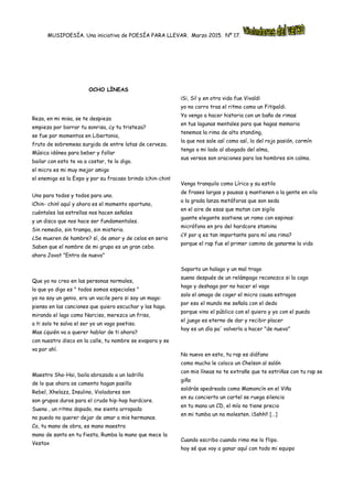 MUSIPOESÍA. Una iniciativa de POESÍA PARA LLEVAR. Marzo 2015. Nº 17.
OCHO LÍNEAS
Reza, en mi misa, se te despieza
empieza por borrar tu sonrisa, ¿y tu tristeza?
se fue por momentos en Libertonia,
fruto de sobremesa surgida de entre latas de cerveza.
Música idónea para beber y follar
bailar con esto te va a costar, te lo digo.
el micro es mi muy mejor amigo
el enemigo es la Expo y por su fracaso brindo ¡chin-chin!
Uno para todos y todos para uno.
¡Chin- chin! aquí y ahora es el momento oportuno,
cuéntales las estrellas nos hacen señales
y un disco que nos hace ser fundamentales.
Sin remedio, sin trampa, sin misterio.
¿Se mueren de hambre? sí, de amor y de celos en serio
Saben que el nombre de mi grupo es un gran cebo.
ahora Javat "Entra de nuevo"
Que yo no creo en las personas normales,
lo que yo digo es " todos somos especiales "
yo no soy un genio, era un vacile pero si soy un mago:
pienso en las canciones que quiero escuchar y las hago.
mirando el lago como Narciso, merezco un friso,
a ti solo te salva el ser yo un vago poetiso.
Mas ¿quién va a querer hablar de ti ahora?
con nuestro disco en la calle, tu nombre se evapora y se
va por ahí.
Maestro Sho-Hai, baila abrazado a un ladrillo
de lo que ahora os comento hagan pasillo
Rebel, Xhelazz, Insulino, Violadores son
son grupos duros para el crudo hip-hop hardcore.
Suena , un ritmo dopado, me siento arropado
no puedo no querer dejar de amar a mis hermanos.
Co, tu mano de obra, es mano maestra
mano de santo en tu fiesta, Rumba la mano que mece la
Vestax
¡Si, Si! y en otra vida fue Vivaldi
yo no corro tras el ritmo como un Fitipaldi.
Yo vengo a hacer historia con un baño de rimas
en tus lagunas mentales para que hagas memoria
tenemos la rima de alto standing,
la que nos sale así como así, la del rojo pasión, carmín
tengo a mi lado al abogado del alma,
sus versos son oraciones para los hombres sin calma.
Vengo tranquilo como Lírico y su estilo
de frases largas y pausas q mantienen a la gente en vilo
a la grada lanza metáforas que son seda
en el aire de esas que matan con sigilo
guante elegante sostiene un ramo con espinas:
micrófono en pro del hardcore stamina
¿Y por q es tan importante para mí una rima?
porque el rap fue el primer camino de ganarme la vida
Soporto un halago y un mal trago
sueno después de un relámpago reconozco si la cago
hago y deshago por no hacer el vago
solo el amago de coger el micro causa estragos
por eso el mundo me señala con el dedo
porque vino el público con el quiero y yo con el puedo
el juego es eterno de dar y recibir placer
hoy es un día pa' volverlo a hacer "de nuevo"
No nuevo en esto, tu rap es diáfano
como mucho le coloco un Chelson al salón
con mis líneas no te extrañe que te estriñas con tu rap se
giña
saldrás apedreado como Mamoncín en el Viña
en su concierto un cartel se ruega silencio
en tu mano un CD, el mío no tiene precio
en mi tumba un no molesten. ¡Sshh!! […]
Cuando escribo cuando rimo me lo flipo.
hoy sé que voy a ganar aquí con todo mi equipo
 