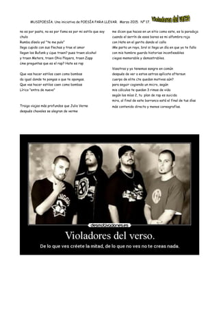 MUSIPOESÍA. Una iniciativa de POESÍA PARA LLEVAR. Marzo 2015. Nº 17.
no es por pasta, no es por fama es por mi estilo que soy
chulo
Rumba díselo ya! "te me pulo"
llega cupido con sus flechas y trae el amor
llegan los Bufank y ¿que traen? pues traen alcohol
y traen Meters, traen Ohio Players, traen Zapp
¿me preguntas que es el rap? Hate es rap
Que vas hacer estilos caen como bombas
da igual donde te pongas o que te opongas.
Que vas hacer estilos caen como bombas
Lírico "entra de nuevo"
Traigo viajes más profundos que Julio Verne
después chavales se alegran de verme
me dicen que haces en un sitio como este, es la paradoja
cuando el serrín de esos bares es mi alfombra roja
con Hate en el garito dando el callo
¡Me parta un rayo, bro! si llega un día en que yo te fallo
con mis hombre guardo historias inconfesables
ciegos memorable y demostrables.
Vosotros y yo tenemos sangre en común
después de ver a estos astros aplícate aftersun
cuerpo de elite ¿te quedan motivos aún?
para seguir cogiendo un micro, según
mis cálculos te quedan 3 rimas de vida
según los míos 2, tu plan de rap es suicida
mira, al final de este barranco está el final de tus días
más contenido directo y menos coreografías.
 