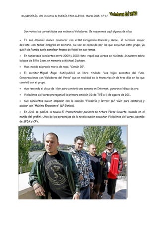 MUSIPOESÍA. Una iniciativa de POESÍA PARA LLEVAR. Marzo 2015. Nº 17.
Son varias las curiosidades que rodean a Violadores. Os resumimos aquí algunas de ellas:
 En sus álbumes suelen colaborar con el MC zaragozano Xhelazz y Rebel, el hermano mayor
de Hate, con temas íntegros en solitario. Su voz es conocida por los que escuchan este grupo, ya
que R de Rumba suele samplear frases de Rebel en sus temas.
 En numerosos conciertos entre 2009 y 2010 Hate rapeó sus versos de haciendo lo nuestro sobre
la base de Billie Jean, en memoria a Michael Jackson.
 Han creado su propia marca de ropa, "Común 20".
 El escritor Miguel Ángel Sutil publicó un libro titulado "Los hijos secretos del funk.
Conversaciones con Violadores del Verso" que en realidad es la transcripción de tres días en los que
convivió con el grupo.
 Aun teniendo el disco de Vivir para contarlo una semana en Internet, ganaron el disco de oro.
 Violadores del Verso protagonizó la primera emisión 3D de TVE el 1 de agosto de 2011.
 Sus conciertos suelen empezar con la canción "Filosofía y letras" (LP Vivir para contarlo) y
acabar con "Máximo Exponente" (LP Genios).
 En 2013 se publicó la novela El francotirador paciente de Arturo Pérez-Reverte, basada en el
mundo del grafiti. Unos de los personajes de la novela suelen escuchar Violadores del Verso, además
de SFDK y CPV.
 
