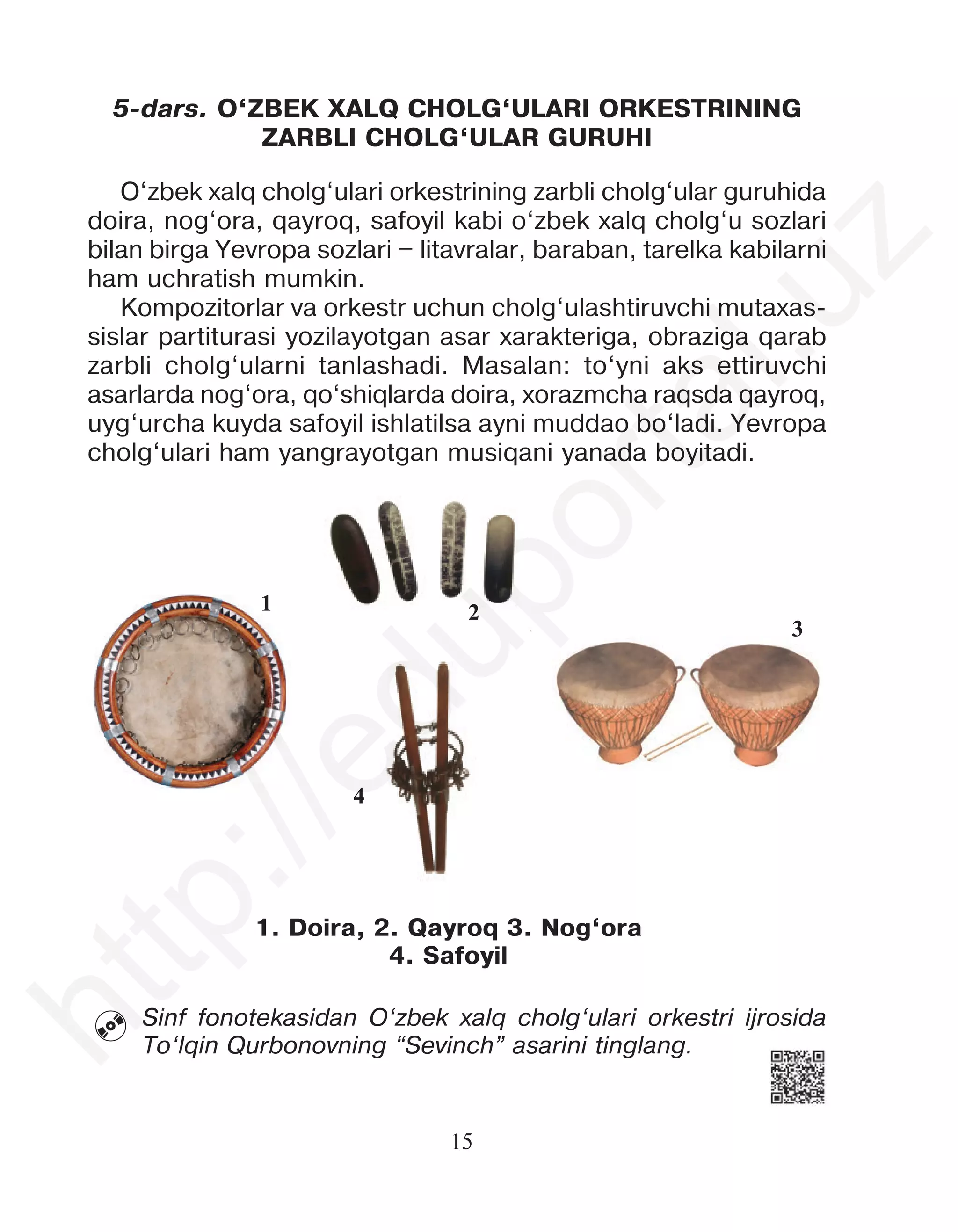 15
5-dars. O‘ZBEK XALQ CHOLG‘ULARI ORKESTRINING
ZARBLI CHOLG‘ULAR GURUHI
O‘zbek xalq cholg‘ulari orkestrining zarbli cholg‘ular guruhida
doira, nog‘ora, qayroq, safoyil kabi o‘zbek xalq cholg‘u sozlari
bilan birga Yevropa sozlari – litavralar, baraban, tarelka kabilarni
ham uchratish mumkin.
Kompozitorlar va orkestr uchun cholg‘ulashtiruvchi mutaxas-
sislar partiturasi yozilayotgan asar xarakteriga, obraziga qarab
zarbli cholg‘ularni tanlashadi. Masalan: to‘yni aks ettiruvchi
asarlarda nog‘ora, qo‘shiqlarda doira, xorazmcha raqsda qayroq,
uyg‘urcha kuyda safoyil ishlatilsa ayni muddao bo‘ladi. Yevropa
cholg‘ulari ham yangrayotgan musiqani yanada boyitadi.
1
4
2
1. Doira, 2. Qayroq 3. Nog‘ora
4. Safoyil
3
Sinf fonotekasidan O‘zbek xalq cholg‘ulari orkestri ijrosida
To‘lqin Qurbonovning “Sevinch” asarini tinglang.

h
t
t
p
:
/
/
e
d
u
p
o
r
t
a
l
.
u
z
 