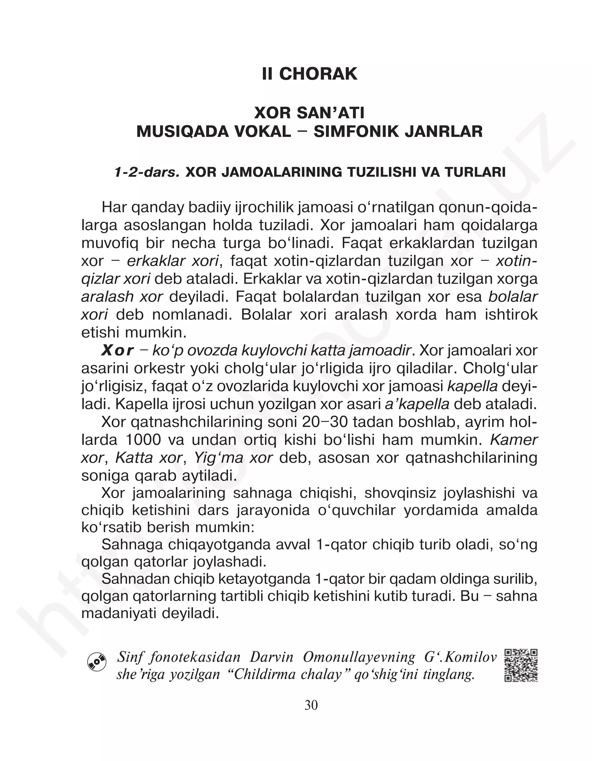 30
 Sinf fonotekasidan Darvin Omonullayevning G‘.Komilov
she’riga yozilgan “Childirma chalay” qo‘shig‘ini tinglang.
II CHORAK
XOR SAN’ATI
MUSIQADA VOKAL – SIMFONIK JANRLAR
1-2-dars. XOR JAMOALARINING TUZILISHI VA TURLARI
Har qanday badiiy ijrochilik jamoasi o‘rnatilgan qonun-qoida-
larga asoslangan holda tuziladi. Xor jamoalari ham qoidalarga
muvofiq bir necha turga bo‘linadi. Faqat erkaklardan tuzilgan
xor – erkaklar xori, faqat xotin-qizlardan tuzilgan xor – xotin-
qizlar xori deb ataladi. Erkaklar va xotin-qizlardan tuzilgan xorga
aralash xor deyiladi. Faqat bolalardan tuzilgan xor esa bolalar
xori deb nomlanadi. Bolalar xori aralash xorda ham ishtirok
etishi mumkin.
Xor – ko‘p ovozda kuylovchi katta jamoadir. Xor jamoalari xor
asarini orkestr yoki cholg‘ular jo‘rligida ijro qiladilar. Cholg‘ular
jo‘rligisiz, faqat o‘z ovozlarida kuylovchi xor jamoasi kapella deyi-
ladi. Kapella ijrosi uchun yozilgan xor asari a’kapella deb ataladi.
Xor qatnashchilarining soni 20–30 tadan boshlab, ayrim hol-
larda 1000 va undan ortiq kishi bo‘lishi ham mumkin. Kamer
xor, Katta xor, Yig‘ma xor deb, asosan xor qatnashchilarining
soniga qarab aytiladi.
Xor jamoalarining sahnaga chiqishi, shovqinsiz joylashishi va
chiqib ketishini dars jarayonida o‘quvchilar yordamida amalda
ko‘rsatib berish mumkin:
Sahnaga chiqayotganda avval 1-qator chiqib turib oladi, so‘ng
qolgan qatorlar joylashadi.
Sahnadan chiqib ketayotganda 1-qator bir qadam oldinga surilib,
qolgan qatorlarning tartibli chiqib ketishini kutib turadi. Bu – sahna
madaniyati deyiladi.
h
t
t
p
:
/
/
e
d
u
p
o
r
t
a
l
.
u
z
 