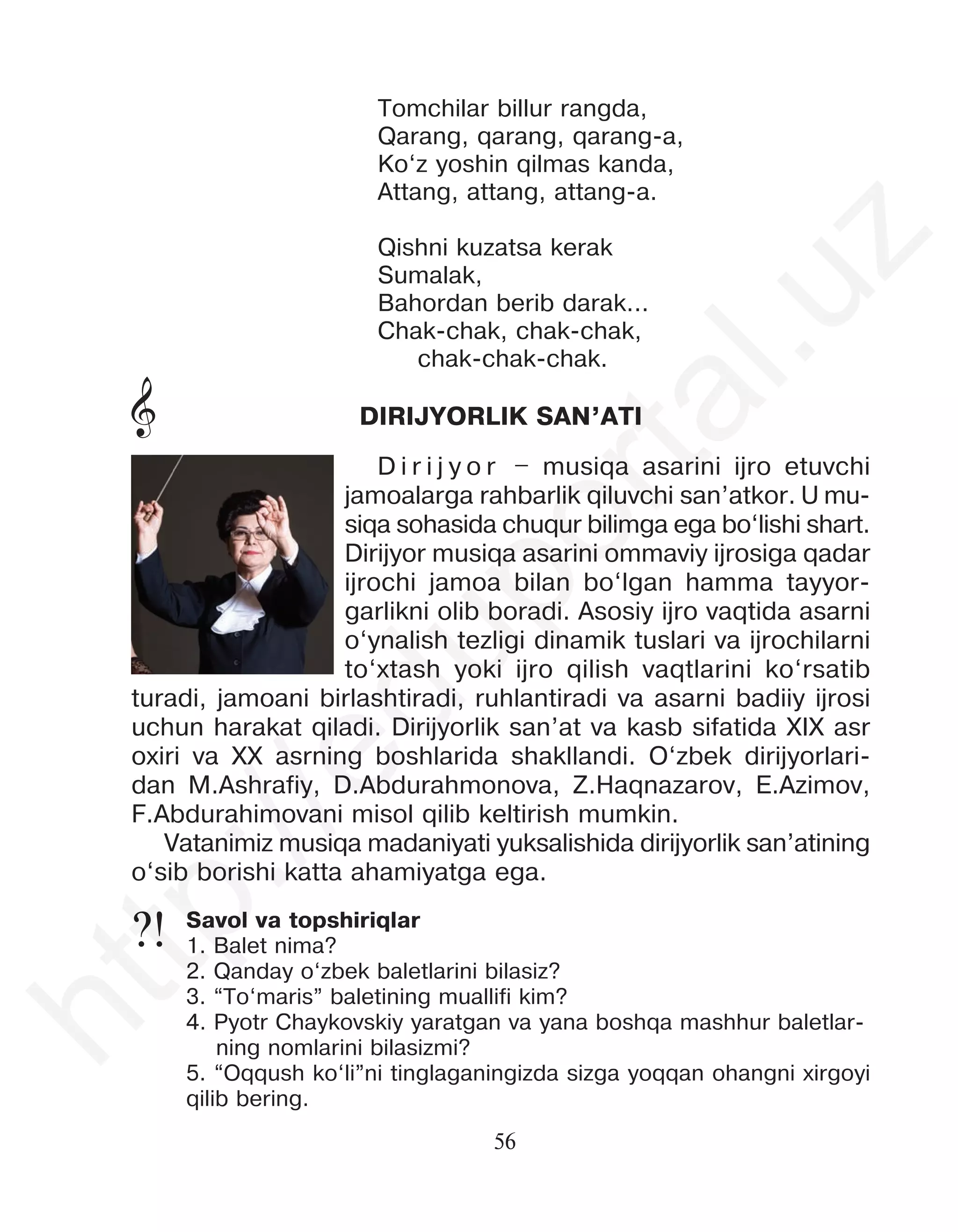 56
Tomchilar billur rangda,
Qarang, qarang, qarang-a,
Ko‘z yoshin qilmas kanda,
Attang, attang, attang-a.
Qishni kuzatsa kerak
Sumalak,
Bahordan berib darak...
Chak-chak, chak-chak,
chak-chak-chak.
Savol va topshiriqlar
1. Balet nima?
2. Qanday o‘zbek baletlarini bilasiz?
3. “To‘maris” baletining muallifi kim?
4. Pyotr Chaykovskiy yaratgan va yana boshqa mashhur baletlar-
ning nomlarini bilasizmi?
5. “Oqqush ko‘li”ni tinglaganingizda sizga yoqqan ohangni xirgoyi
qilib bering.
DIRIJYORLIK SAN’ATI
D i r i j y o r – musiqa asarini ijro etuvchi
jamoalarga rahbarlik qiluvchi san’atkor. U mu-
siqa sohasida chuqur bilimga ega bo‘lishi shart.
Dirijyor musiqa asarini ommaviy ijrosiga qadar
ijrochi jamoa bilan bo‘lgan hamma tayyor-
garlikni olib boradi. Asosiy ijro vaqtida asarni
o‘ynalish tezligi dinamik tuslari va ijrochilarni
to‘xtash yoki ijro qilish vaqtlarini ko‘rsatib
turadi, jamoani birlashtiradi, ruhlantiradi va asarni badiiy ijrosi
uchun harakat qiladi. Dirijyorlik san’at va kasb sifatida XIX asr
oxiri va XX asrning boshlarida shakllandi. O‘zbek dirijyorlari-
dan M.Ashrafiy, D.Abdurahmonova, Z.Haqnazarov, E.Azimov,
F.Abdurahimovani misol qilib keltirish mumkin.
Vatanimiz musiqa madaniyati yuksalishida dirijyorlik san’atining
o‘sib borishi katta ahamiyatga ega.
&
?!
h
t
t
p
:
/
/
e
d
u
p
o
r
t
a
l
.
u
z
 