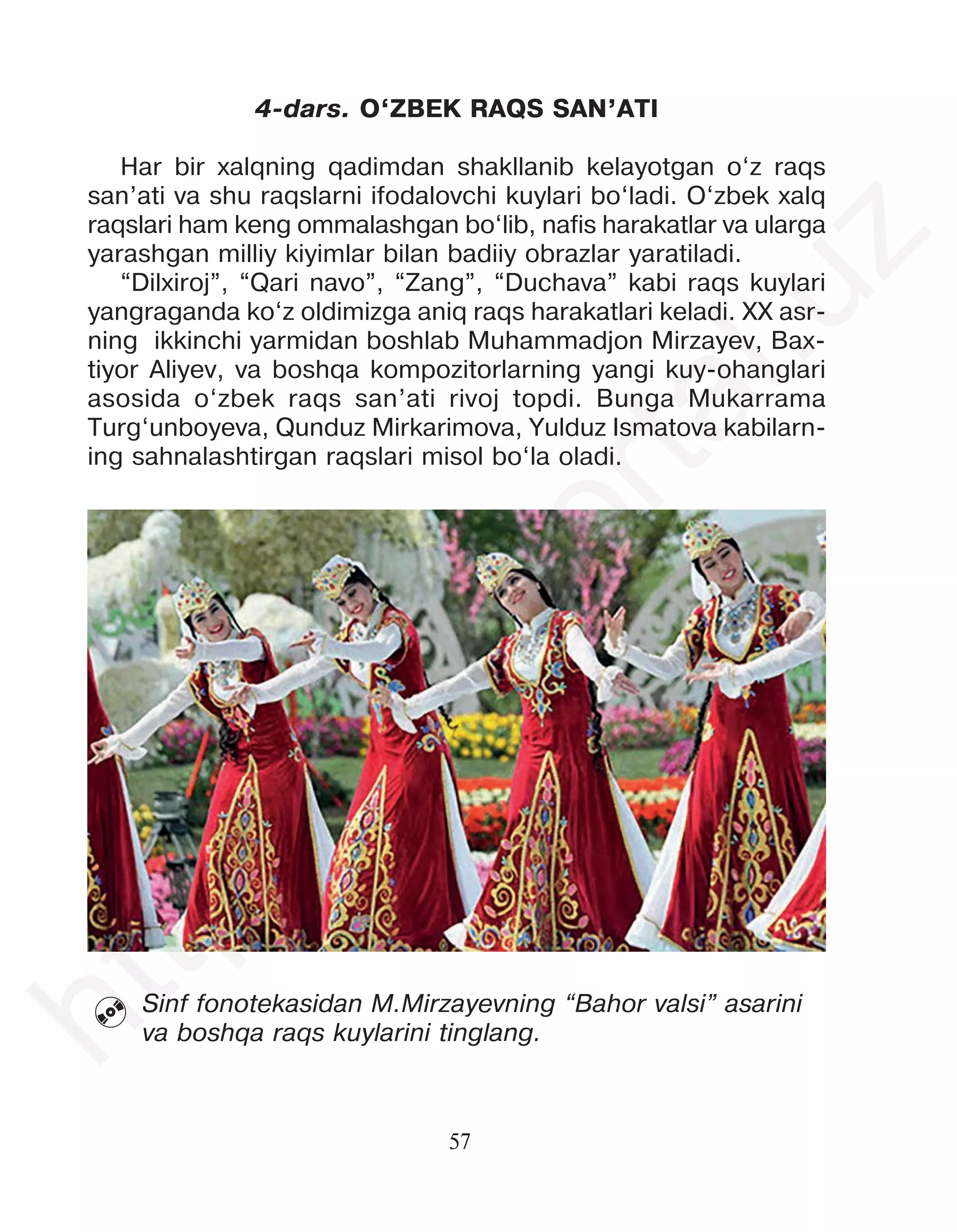 57
4-dars. O‘ZBEK RAQS SAN’ATI
Har bir xalqning qadimdan shakllanib kelayotgan o‘z raqs
san’ati va shu raqslarni ifodalovchi kuylari bo‘ladi. O‘zbek xalq
raqslari ham keng ommalashgan bo‘lib, nafis harakatlar va ularga
yarashgan milliy kiyimlar bilan badiiy obrazlar yaratiladi.
“Dilxiroj”, “Qari navo”, “Zang”, “Duchava” kabi raqs kuylari
yangraganda ko‘z oldimizga aniq raqs harakatlari keladi. XX asr-
ning ikkinchi yarmidan boshlab Muhammadjon Mirzayev, Bax-
tiyor Aliyev, va boshqa kompozitorlarning yangi kuy-ohanglari
asosida o‘zbek raqs san’ati rivoj topdi. Bunga Mukarrama
Turg‘unboyeva, Qunduz Mirkarimova, Yulduz Ismatova kabilarn-
ing sahnalashtirgan raqslari misol bo‘la oladi.
Sinf fonotekasidan M.Mirzayevning “Bahor valsi” asarini
va boshqa raqs kuylarini tinglang.

h
t
t
p
:
/
/
e
d
u
p
o
r
t
a
l
.
u
z
 