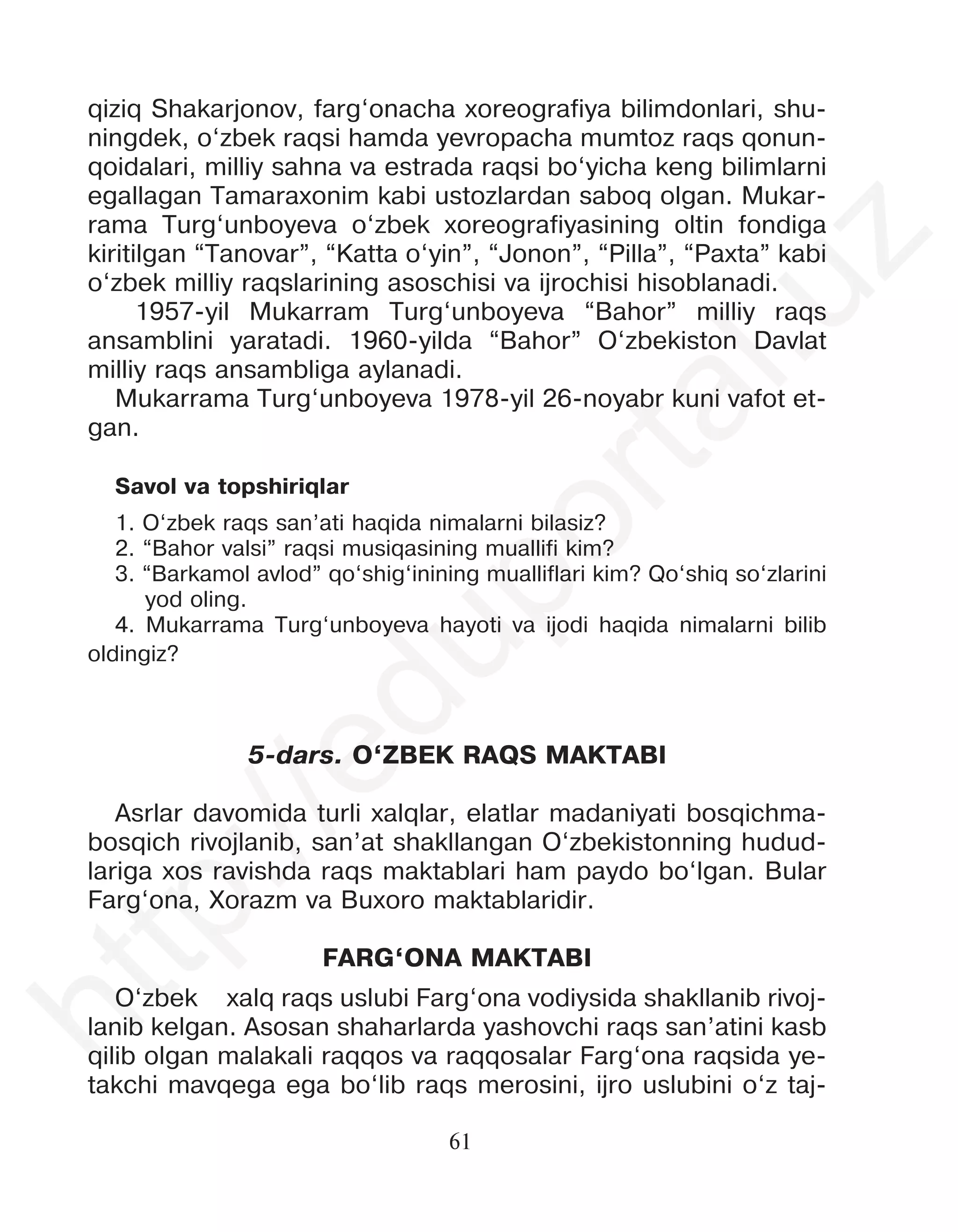 61
qiziq Shakarjonov, farg‘onacha xoreografiya bilimdonlari, shu-
ningdek, o‘zbek raqsi hamda yevropacha mumtoz raqs qonun-
qoidalari, milliy sahna va estrada raqsi bo‘yicha keng bilimlarni
egallagan Tamaraxonim kabi ustozlardan saboq olgan. Mukar-
rama Turg‘unboyeva o‘zbek xoreografiyasining oltin fondiga
kiritilgan “Tanovar”, “Katta o‘yin”, “Jonon”, “Pilla”, “Paxta” kabi
o‘zbek milliy raqslarining asoschisi va ijrochisi hisoblanadi.
1957-yil Mukarram Turg‘unboyeva “Bahor” milliy raqs
ansamblini yaratadi. 1960-yilda “Bahor” O‘zbekiston Davlat
milliy raqs ansambliga aylanadi.
Mukarrama Turg‘unboyeva 1978-yil 26-noyabr kuni vafot et-
gan.
Savol va topshiriqlar
1. O‘zbek raqs san’ati haqida nimalarni bilasiz?
2. “Bahor valsi” raqsi musiqasining muallifi kim?
3. “Barkamol avlod” qo‘shig‘inining mualliflari kim? Qo‘shiq so‘zlarini
yod oling.
4. Mukarrama Turg‘unboyeva hayoti va ijodi haqida nimalarni bilib
oldingiz?
5-dars. O‘ZBEK RAQS MAKTABI
Asrlar davomida turli xalqlar, elatlar madaniyati bosqichma-
bosqich rivojlanib, san’at shakllangan O‘zbekistonning hudud-
lariga xos ravishda raqs maktablari ham paydo bo‘lgan. Bular
Farg‘ona, Xorazm va Buxoro maktablaridir.
FARG‘ONA MAKTABI
O‘zbek xalq raqs uslubi Farg‘ona vodiysida shakllanib rivoj-
lanib kelgan. Asosan shaharlarda yashovchi raqs san’atini kasb
qilib olgan malakali raqqos va raqqosalar Farg‘ona raqsida ye-
takchi mavqega ega bo‘lib raqs merosini, ijro uslubini o‘z taj-
h
t
t
p
:
/
/
e
d
u
p
o
r
t
a
l
.
u
z
 