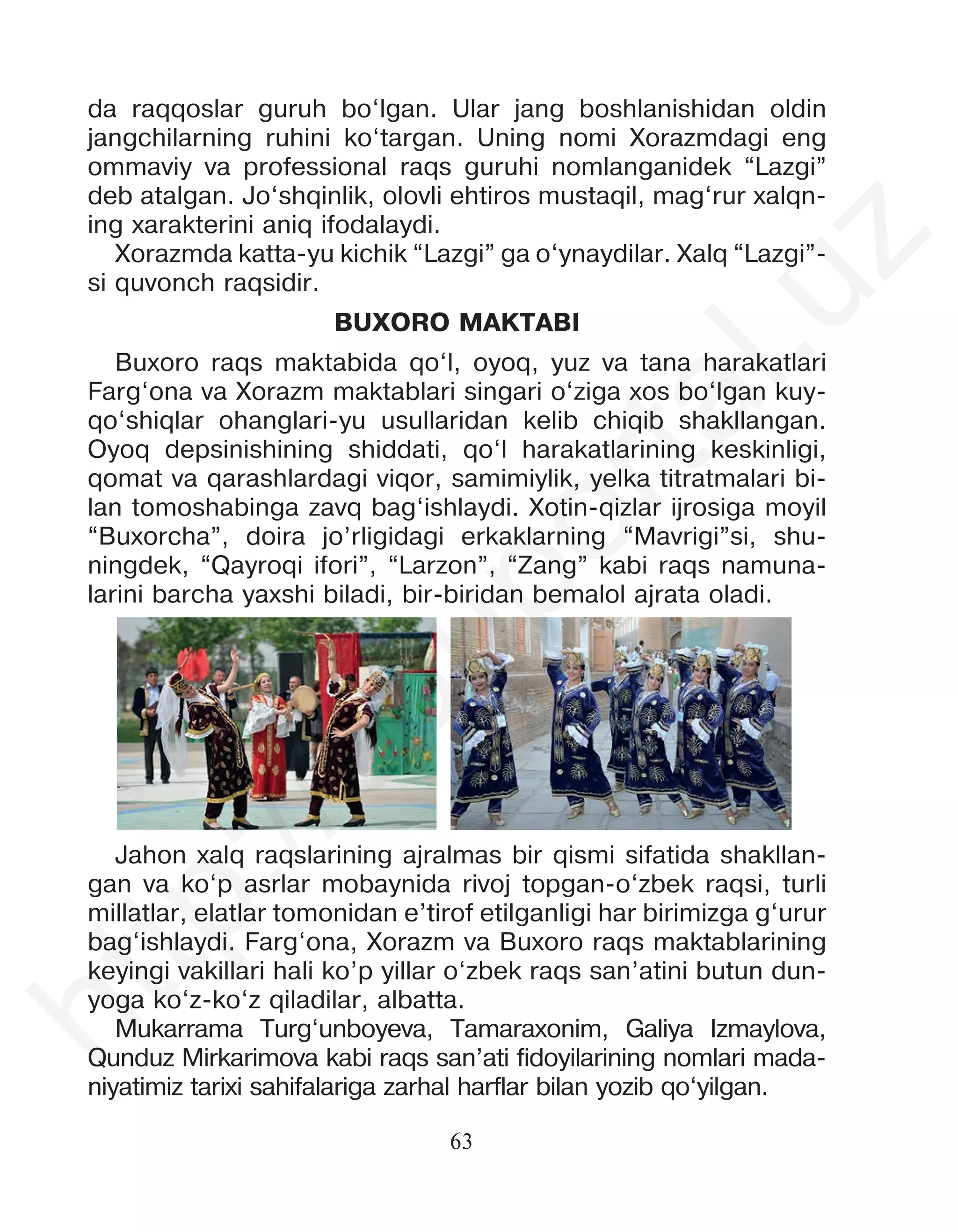 63
da raqqoslar guruh bo‘lgan. Ular jang boshlanishidan oldin
jangchilarning ruhini ko‘targan. Uning nomi Xorazmdagi eng
ommaviy va professional raqs guruhi nomlanganidek “Lazgi”
deb atalgan. Jo‘shqinlik, olovli ehtiros mustaqil, mag‘rur xalqn-
ing xarakterini aniq ifodalaydi.
Xorazmda katta-yu kichik “Lazgi” ga o‘ynaydilar. Xalq “Lazgi”-
si quvonch raqsidir.
BUXORO MAKTABI
Buxoro raqs maktabida qo‘l, oyoq, yuz va tana harakatlari
Farg‘ona va Xorazm maktablari singari o‘ziga xos bo‘lgan kuy-
qo‘shiqlar ohanglari-yu usullaridan kelib chiqib shakllangan.
Oyoq depsinishining shiddati, qo‘l harakatlarining keskinligi,
qomat va qarashlardagi viqor, samimiylik, yelka titratmalari bi-
lan tomoshabinga zavq bag‘ishlaydi. Xotin-qizlar ijrosiga moyil
“Buxorcha”, doira jo’rligidagi erkaklarning “Mavrigi”si, shu-
ningdek, “Qayroqi ifori”, “Larzon”, “Zang” kabi raqs namuna-
larini barcha yaxshi biladi, bir-biridan bemalol ajrata oladi.
Jahon xalq raqslarining ajralmas bir qismi sifatida shakllan-
gan va ko‘p asrlar mobaynida rivoj topgan-o‘zbek raqsi, turli
millatlar, elatlar tomonidan e’tirof etilganligi har birimizga g‘urur
bag‘ishlaydi. Farg‘ona, Xorazm va Buxoro raqs maktablarining
keyingi vakillari hali ko’p yillar o‘zbek raqs san’atini butun dun-
yoga ko‘z-ko‘z qiladilar, albatta.
Mukarrama Turg‘unboyeva, Tamaraxonim, Galiya Izmaylova,
Qunduz Mirkarimova kabi raqs san’ati fidoyilarining nomlari mada-
niyatimiz tarixi sahifalariga zarhal harflar bilan yozib qo‘yilgan.
h
t
t
p
:
/
/
e
d
u
p
o
r
t
a
l
.
u
z
 