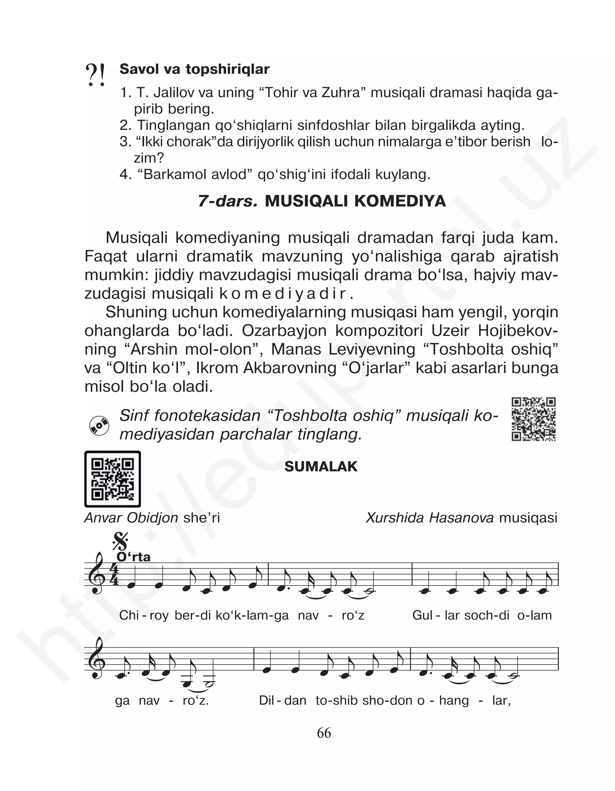 66
7-dars. MUSIQALI KOMEDIYA
Musiqali komediyaning musiqali dramadan farqi juda kam.
Faqat ularni dramatik mavzuning yo‘nalishiga qarab ajratish
mumkin: jiddiy mavzudagisi musiqali drama bo‘lsa, hajviy mav-
zudagisi musiqali k o m e d i y a d i r .
Shuning uchun komediyalarning musiqasi ham yengil, yorqin
ohanglarda bo‘ladi. Ozarbayjon kompozitori Uzeir Hojibekov-
ning “Arshin mol-olon”, Manas Leviyevning “Toshbolta oshiq”
va “Oltin ko‘l”, Ikrom Akbarovning “O‘jarlar” kabi asarlari bunga
misol bo‘la oladi.
Sinf fonotekasidan “Toshbolta oshiq” musiqali ko-
mediyasidan parchalar tinglang.
Savol va topshiriqlar
1. T. Jalilov va uning “Tohir va Zuhra” musiqali dramasi haqida ga-
pirib bering.
2. Tinglangan qo‘shiqlarni sinfdoshlar bilan birgalikda ayting.
3. “Ikki chorak”da dirijyorlik qilish uchun nimalarga e’tibor berish lo-
zim?
4. “Barkamol avlod” qo‘shig‘ini ifodali kuylang.
?!

SUMALAK
Anvar Obidjon she’ri Xurshida Hasanova musiqasi
4
4
&
%
&
&
œ œ œ
j
œ
j
œ
j œ
j
œ™
j
œ
r
œ
j
œ
j
˙ œ œ œ
j
œ
j
œ
j
œ
j
œ™
j œ
r
œ
j
œ
j
˙
œ œ œ
j
œ
j
œ
j
œ
j
œ™
j
œ
r
œ
j
œ
j
˙
œ œ œ
j
œ
j
œ
j
œ
j
œ™
j œ
r
œ
j
œ
j
œ œ
j
œ
j
Chi - roy ber-di ko‘k-lam-ga nav - ro‘z Gul - lar soch-di o-lam
ga nav - ro‘z. Dil- dan to-shib sho-don o - hang - lar,
O‘rta
h
t
t
p
:
/
/
e
d
u
p
o
r
t
a
l
.
u
z
 