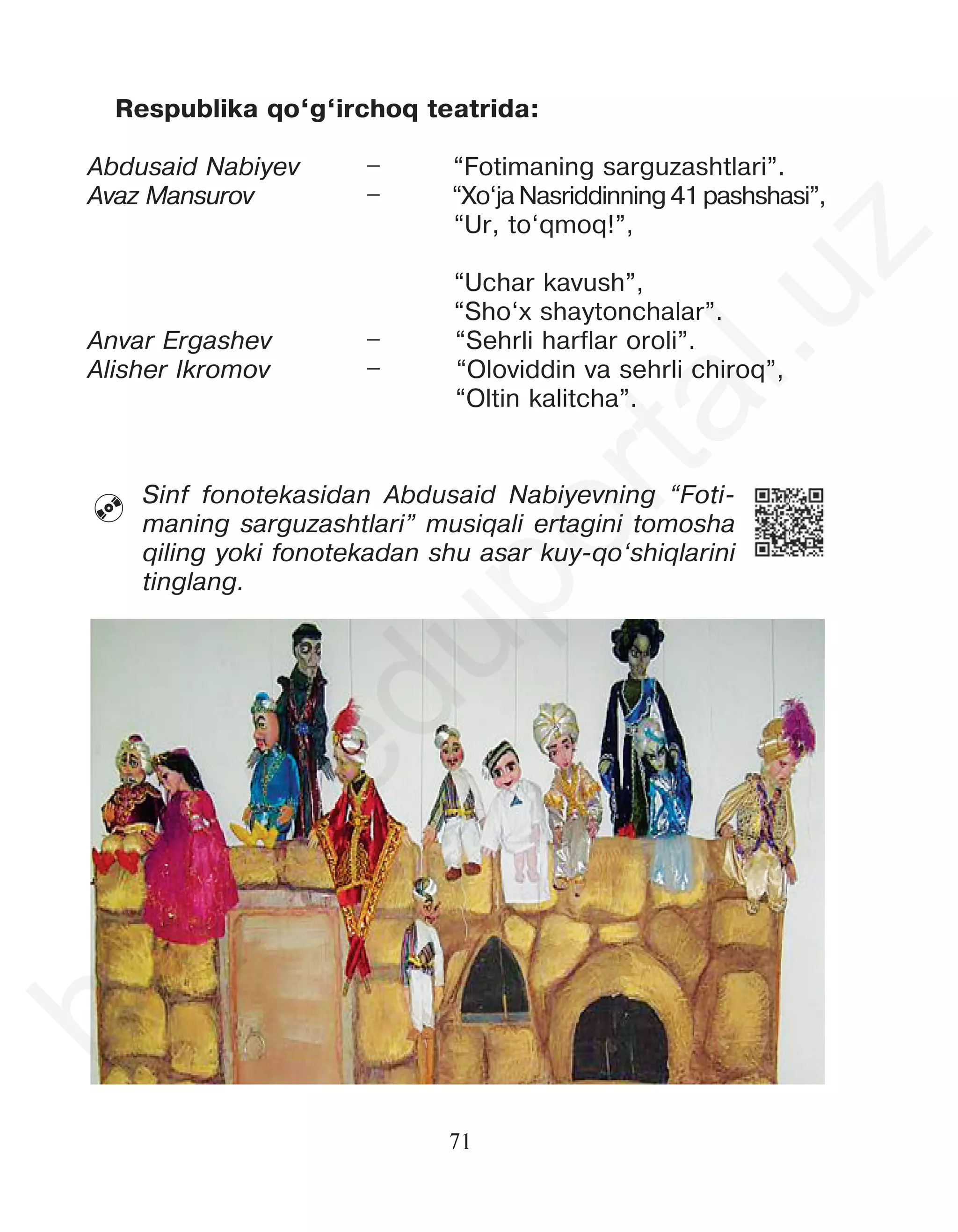 71
Sinf fonotekasidan Abdusaid Nabiyevning “Foti-
maning sarguzashtlari” musiqali ertagini tomosha
qiling yoki fonotekadan shu asar kuy-qo‘shiqlarini
tinglang.

Respublika qo‘g‘irchoq teatrida:
Abdusaid Nabiyev – “Fotimaning sarguzashtlari”.
Avaz Mansurov – “Xo‘ja Nasriddinning 41 pashshasi”,
“Ur, to‘qmoq!”,
“Uchar kavush”,
“Sho‘x shaytonchalar”.
Anvar Ergashev – “Sehrli harflar oroli”.
Alisher Ikromov – “Oloviddin va sehrli chiroq”,
“Oltin kalitcha”.
h
t
t
p
:
/
/
e
d
u
p
o
r
t
a
l
.
u
z
 