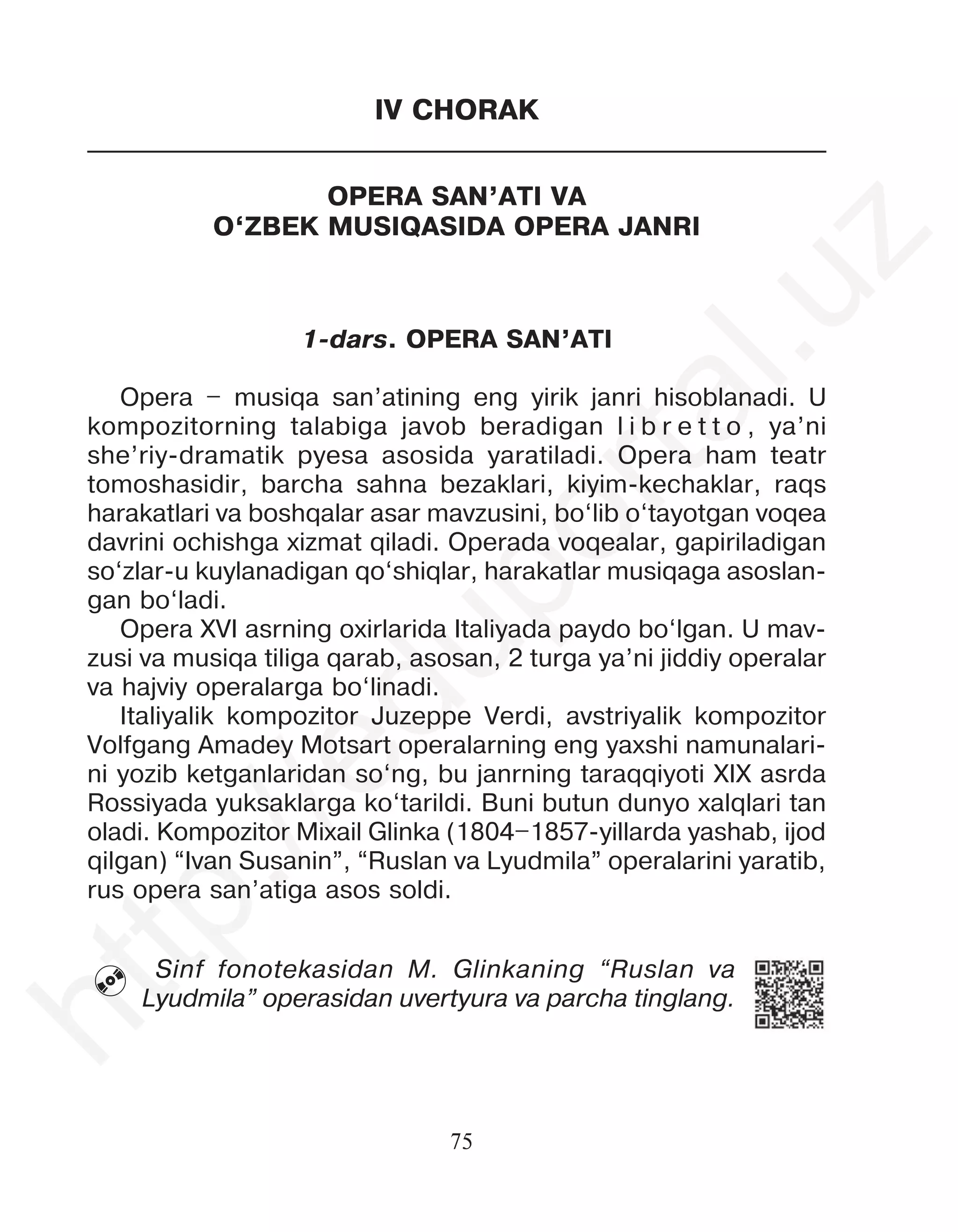75
IV CHORAK
OPERA SAN’ATI VA
O‘ZBEK MUSIQASIDA OPERA JANRI
1-dars. OPERA SAN’ATI
Opera – musiqa san’atining eng yirik janri hisoblanadi. U
kompozitorning talabiga javob beradigan l i b r e t t o , ya’ni
she’riy-dramatik pyesa asosida yaratiladi. Opera ham teatr
tomoshasidir, barcha sahna bezaklari, kiyim-kechaklar, raqs
harakatlari va boshqalar asar mavzusini, bo‘lib o‘tayotgan voqea
davrini ochishga xizmat qiladi. Operada voqealar, gapiriladigan
so‘zlar-u kuylanadigan qo‘shiqlar, harakatlar musiqaga asoslan-
gan bo‘ladi.
Opera XVI asrning oxirlarida Italiyada paydo bo‘lgan. U mav-
zusi va musiqa tiliga qarab, asosan, 2 turga ya’ni jiddiy operalar
va hajviy operalarga bo‘linadi.
Italiyalik kompozitor Juzeppe Verdi, avstriyalik kompozitor
Volfgang Amadey Motsart operalarning eng yaxshi namunalari-
ni yozib ketganlaridan so‘ng, bu janrning taraqqiyoti XIX asrda
Rossiyada yuksaklarga ko‘tarildi. Buni butun dunyo xalqlari tan
oladi. Kompozitor Mixail Glinka (1804–1857-yillarda yashab, ijod
qilgan) “Ivan Susanin”, “Ruslan va Lyudmila” operalarini yaratib,
rus opera san’atiga asos soldi.
Sinf fonotekasidan M. Glinkaning “Ruslan va
Lyudmila” operasidan uvertyura va parcha tinglang.

h
t
t
p
:
/
/
e
d
u
p
o
r
t
a
l
.
u
z
 